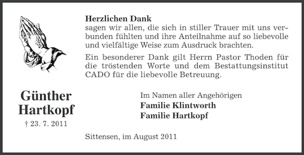 <p>Herzlichen Dank<br />sagen wir allen, die sich in stiller Trauer mit uns verbunden fühlten und ihre Anteilnahme auf so liebevolle<br />und vielfältige Weise zum Ausdruck brachten.<br />Ein besonderer Dank gilt Herrn Pastor Thoden für<br />die tröstenden Worte und dem Bestattungsinstitut<br />CADO für die liebevolle Betreuung.</p><p>Günther<br />Hartkopf</p><p>Im Namen aller Angehörigen</p><p>Familie Klintworth<br />Familie Hartkopf</p><p>† 23. 7. 2011<br />Sittensen, im August 2011</p>