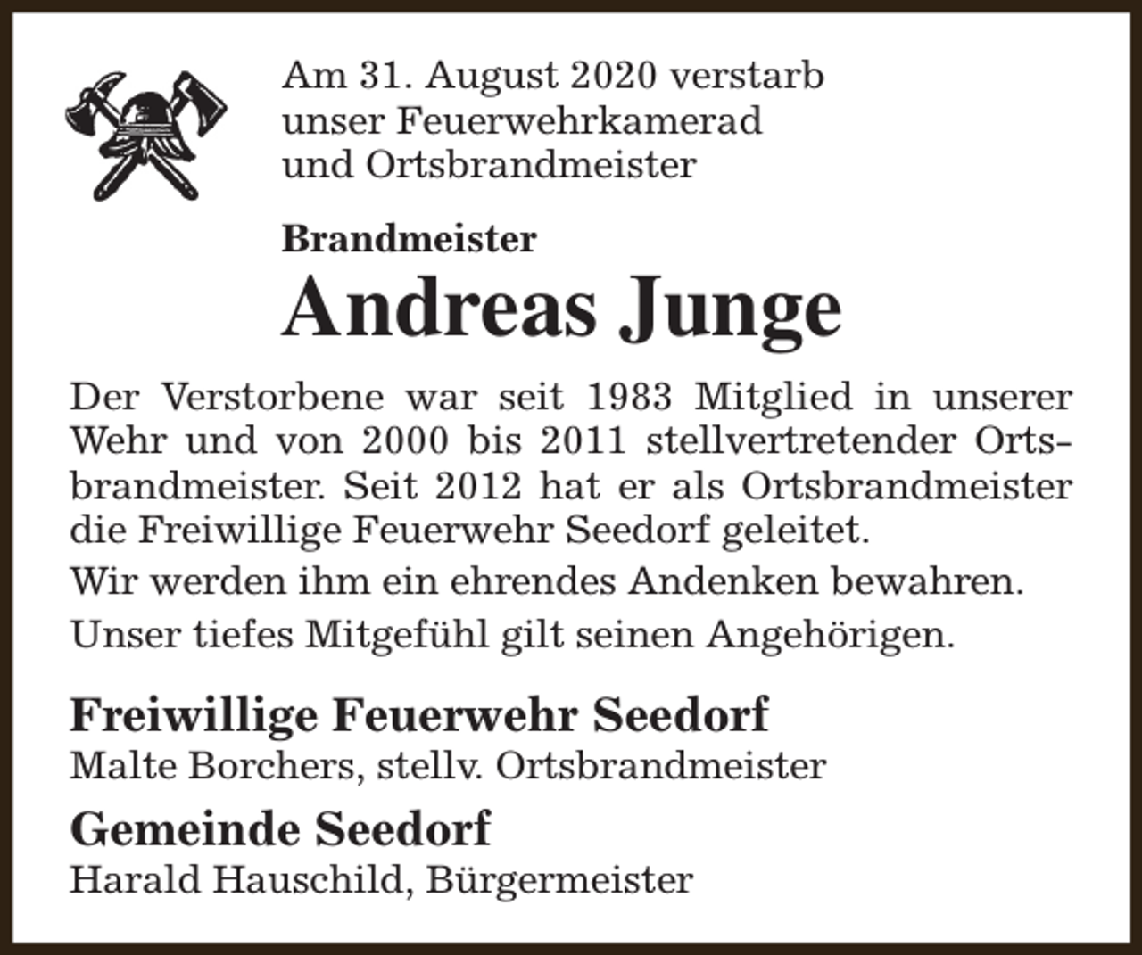 <p>Am 31. August 2020 verstarb<br />unser Feuerwehrkamerad<br />und Ortsbrandmeister<br />Brandmeister</p><p>Andreas Junge<br />Der Verstorbene war seit 1983 Mitglied in unserer<br />Wehr und von 2000 bis 2011 stellvertretender Ortsbrandmeister. Seit 2012 hat er als Ortsbrandmeister<br />die Freiwillige Feuerwehr Seedorf geleitet.<br />Wir werden ihm ein ehrendes Andenken bewahren.<br />Unser tiefes Mitgefühl gilt seinen Angehörigen.</p><p>Freiwillige Feuerwehr Seedorf</p><p>Malte Borchers, stellv. Ortsbrandmeister</p><p>Gemeinde Seedorf</p><p>Harald Hauschild, Bürgermeister</p>