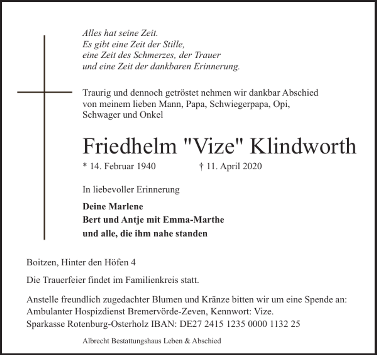 <p>Alles hat seine Zeit.<br />Es gibt eine Zeit der Stille,<br />eine Zeit des Schmerzes, der Trauer<br />und eine Zeit der dankbaren Erinnerung.<br />Traurig und dennoch getröstet nehmen wir dankbar Abschied<br />von meinem lieben Mann, Papa, Schwiegerpapa, Opi,<br />Schwager und Onkel</p><p>Friedhelm "Vize" Klindworth</p><p>* 14. Februar 1940</p><p>† 11. April 2020</p><p>In liebevoller Erinnerung<br />Deine Marlene<br />Bert und Antje mit Emma-Marthe<br />und alle, die ihm nahe standen<br />Boitzen, Hinter den Höfen 4<br />Die Trauerfeier findet im Familienkreis statt.<br />Anstelle freundlich zugedachter Blumen und Kränze bitten wir um eine Spende an:<br />Ambulanter Hospizdienst Bremervörde-Zeven, Kennwort: Vize.<br />Sparkasse Rotenburg-Osterholz IBAN: DE27 2415 1235 0000 1135<br />Albrecht Bestattungshaus Leben &amp; Abschied</p>