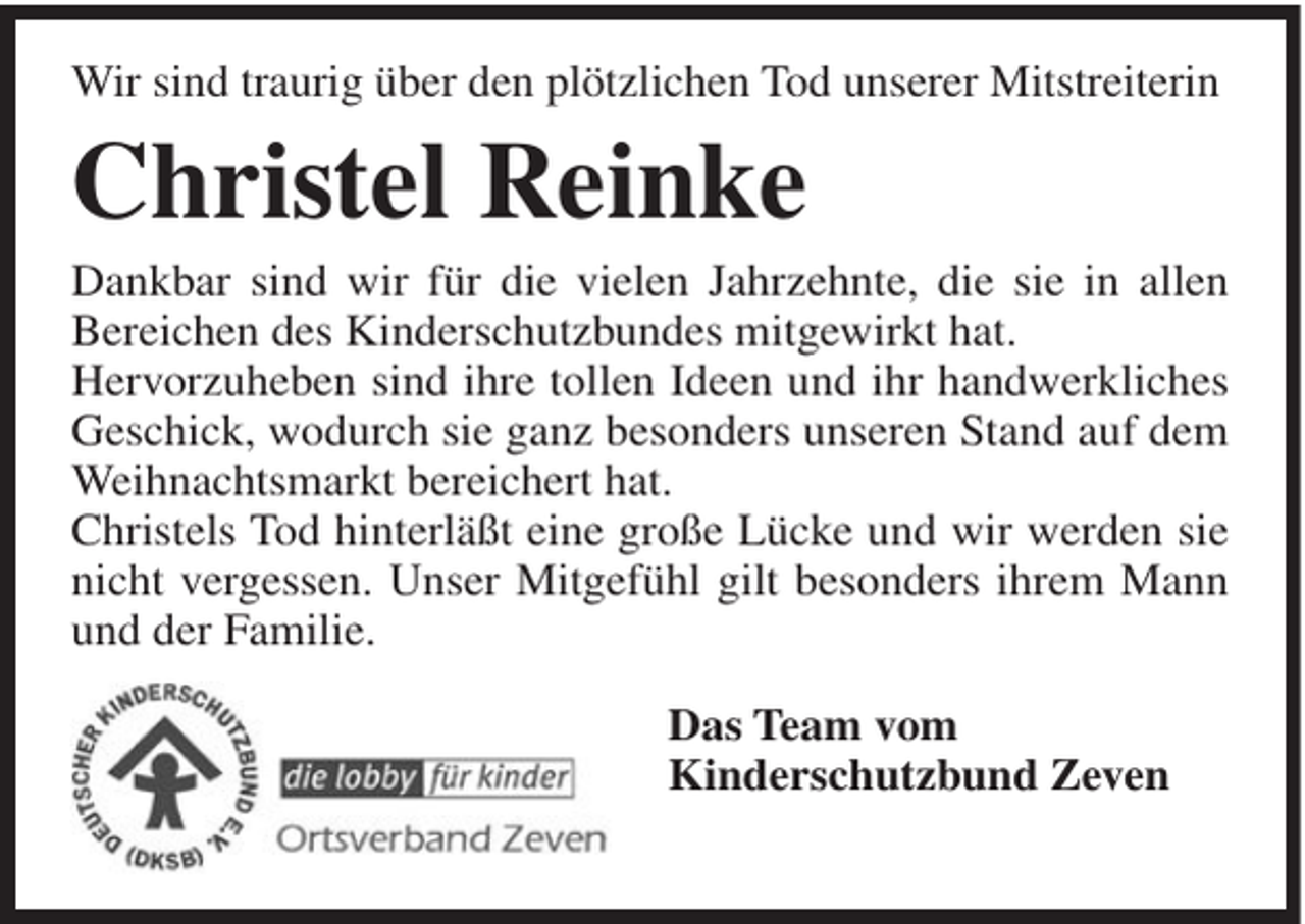 <p>Wir sind traurig über den plötzlichen Tod unserer Mitstreiterin</p><p>Christel Reinke<br />Dankbar sind wir für die vielen Jahrzehnte, die sie in allen<br />Bereichen des Kinderschutzbundes mitgewirkt hat.<br />Hervorzuheben sind ihre tollen Ideen und ihr handwerkliches<br />Geschick, wodurch sie ganz besonders unseren Stand auf dem<br />Weihnachtsmarkt bereichert hat.<br />Christels Tod hinterläßt eine große Lücke und wir werden sie<br />nicht vergessen. Unser Mitgefühl gilt besonders ihrem Mann<br />und der Familie.<br />Das Team vom<br />Kinderschutzbund Zeven</p>