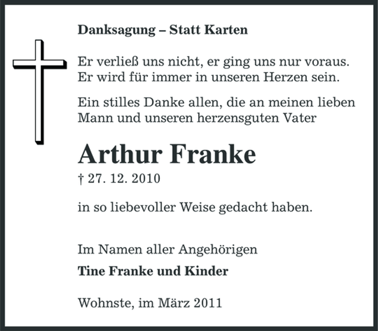 <p>Danksagung – Statt Karten Er verließ uns nicht, er ging uns nur voraus. Er wird für immer in unseren Herzen sein. Ein stilles Danke allen, die an meinen lieben Mann und unseren herzensguten Vater</p><p>Arthur Franke<br />† 27. 12. 2010 in so liebevoller Weise gedacht haben. Im Namen aller Angehörigen Tine Franke und Kinder Wohnste, im März 2011</p>