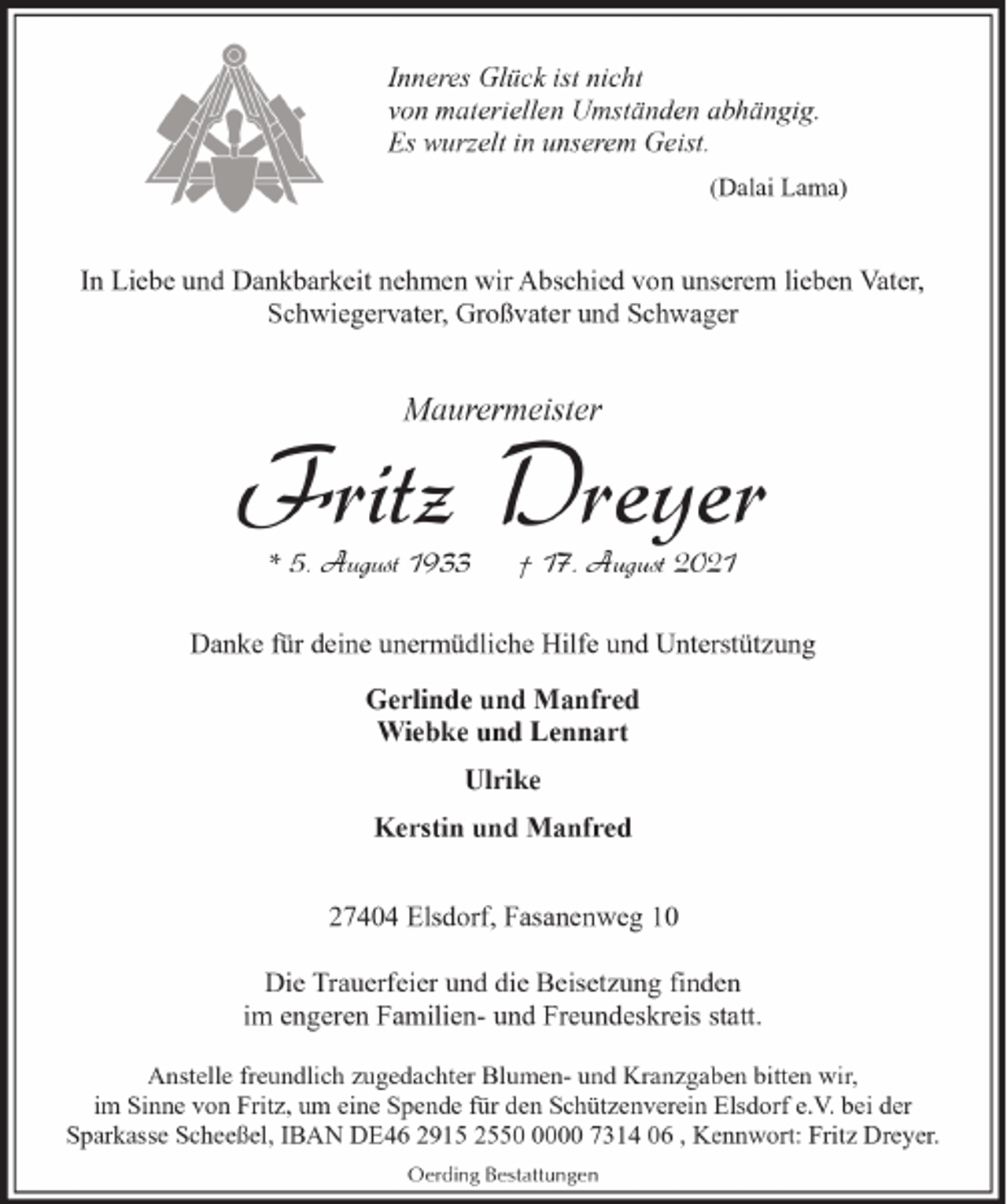 <p>Inneres Glück ist nicht<br />von materiellen Umständen abhängig.<br />Es wurzelt in unserem Geist.<br />(Dalai Lama)</p><p>In Liebe und Dankbarkeit nehmen wir Abschied von unserem lieben Vater,<br />Schwiegervater, Großvater und Schwager</p><p>Maurermeister</p><p>Fritz Dreyer<br />* 5. August 1933</p><p>† 17. August 2021</p><p>Danke für deine unermüdliche Hilfe und Unterstützung<br />Gerlinde und Manfred<br />Wiebke und Lennart<br />Ulrike<br />Kerstin und Manfred<br />27404 Elsdorf, Fasanenweg 10<br />Die Trauerfeier und die Beisetzung finden<br />im engeren Familien- und Freundeskreis statt.<br />Anstelle freundlich zugedachter Blumen- und Kranzgaben bitten wir,<br />im Sinne von Fritz, um eine Spende für den Schützenverein Elsdorf e.V. bei der<br />Sparkasse Scheeßel, IBAN DE46 2915 255000 7314 06 , Kennwort: Fritz Dreyer.<br />Oerding Bestattungen</p>