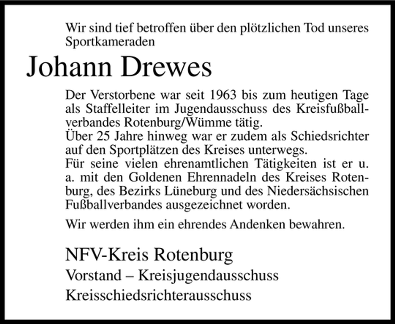 <p>Wir sind tief betroffen über den plötzlichen Tod unseres<br />Sportkameraden</p><p>Johann Drewes<br />Der Verstorbene war seit 1963 bis zum heutigen Tage<br />als Staffelleiter im Jugendausschuss des Kreisfußballverbandes Rotenburg/Wümme tätig.<br />Über 25 Jahre hinweg war er zudem als Schiedsrichter<br />auf den Sportplätzen des Kreises unterwegs.<br />Für seine vielen ehrenamtlichen Tätigkeiten ist er u.<br />a. mit den Goldenen Ehrennadeln des Kreises Rotenburg, des Bezirks Lüneburg und des Niedersächsischen<br />Fußballverbandes ausgezeichnet worden.<br />Wir werden ihm ein ehrendes Andenken bewahren.</p><p>NFV-Kreis Rotenburg<br />Vorstand – Kreisjugendausschuss<br />Kreisschiedsrichterausschuss</p>