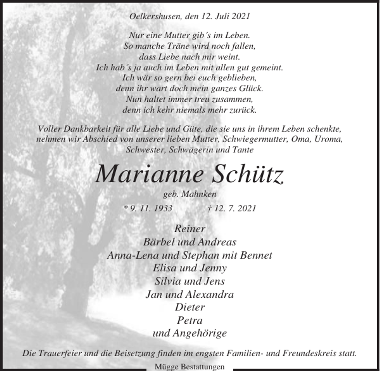 <p>Oelkershusen, den 12. Juli 2021<br />Nur eine Mutter gib´s im Leben.<br />So manche Träne wird noch fallen,<br />dass Liebe nach mir weint.<br />Ich hab´s ja auch im Leben mit allen gut gemeint.<br />Ich wär so gern bei euch geblieben,<br />denn ihr wart doch mein ganzes Glück.<br />Nun haltet immer treu zusammen,<br />denn ich kehr niemals mehr zurück.<br />Voller Dankbarkeit für alle Liebe und Güte, die sie uns in ihrem Leben schenkte,<br />nehmen wir Abschied von unserer lieben Mutter, Schwiegermutter, Oma, Uroma,<br />Schwester, Schwägerin und Tante</p><p>Marianne Schütz<br />geb. Mahnken<br />* 9. 11. 1933</p><p>† 12. 7. 2021</p><p>Reiner<br />Bärbel und Andreas<br />Anna-Lena und Stephan mit Bennet<br />Elisa und Jenny<br />Silvia und Jens<br />Jan und Alexandra<br />Dieter<br />Petra<br />und Angehörige<br />Die Trauerfeier und die Beisetzung finden im engsten Familien- und Freundeskreis statt.<br />Mügge Bestattungen</p>