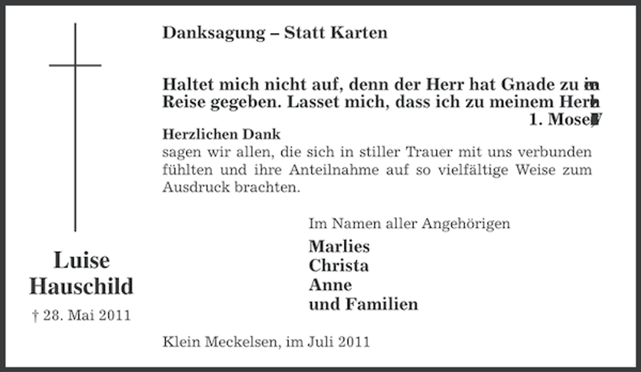 <p>Danksagung – Statt Karten<br />Haltet mich nicht auf, denn der Herr hat Gnade zu en<br />ie<br />m<br />r<br />Reise gegeben. Lasset mich, dass ich zu meinem Herr<br />.<br />h<br />e<br />i<br />z<br />n<br />1. Moses<br />6<br />5<br />s<br />r<br />e<br />V<br />,<br />4<br />2<br />Herzlichen Dank<br />sagen wir allen, die sich in stiller Trauer mit uns verbunden<br />fühlten und ihre Anteilnahme auf so vielfältige Weise zum<br />Ausdruck brachten.<br />Im Namen aller Angehörigen</p><p>Luise<br />Hauschild<br />† 28. Mai 2011</p><p>Marlies<br />Christa<br />Anne<br />und Familien<br />Klein Meckelsen, im Juli 2011</p>
