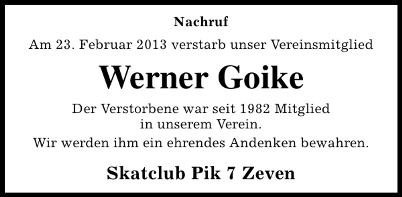 <p>Nachruf<br />Am 23. Februar 2013 verstarb unser Vereinsmitglied</p><p>Werner Goike</p><p>Der Verstorbene war seit 1982 Mitglied<br />in unserem Verein.<br />Wir werden ihm ein ehrendes Andenken bewahren.</p><p>Skatclub Pik 7 Zeven</p>