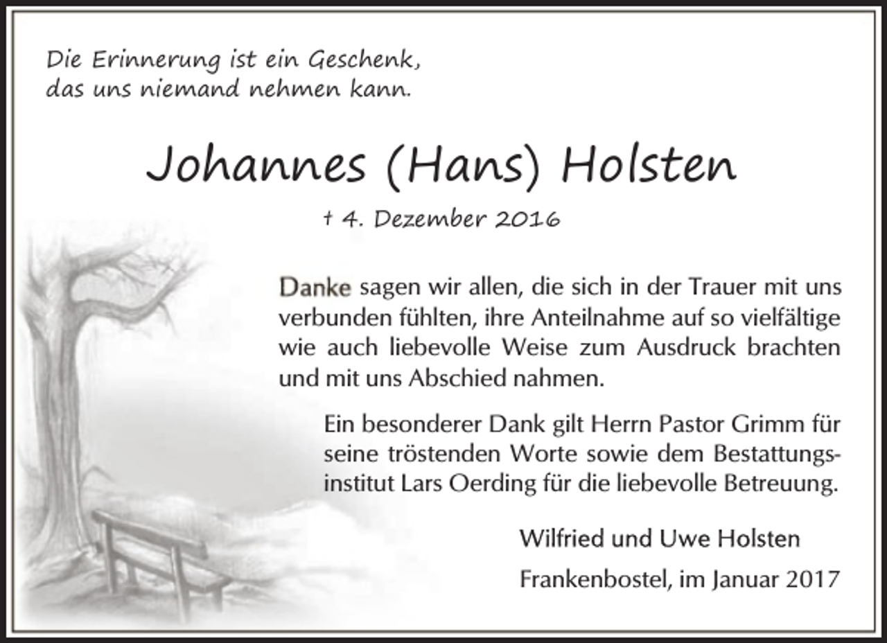 <p>Die Erinnerung ist ein Geschenk,<br />das uns niemand nehmen kann.</p><p>Johannes (Hans) Holsten<br />† 4. Dezember 2016</p><p>sagen wir allen, die sich in der Trauer mit uns<br />verbunden fühlten, ihre Anteilnahme auf so vielfältige<br />wie auch liebevolle Weise zum Ausdruck brachten<br />und mit uns Abschied nahmen.<br />Ein besonderer Dank gilt Herrn Pastor Grimm für<br />seine tröstenden Worte sowie dem Bestattungsinstitut Lars Oerding für die liebevolle Betreuung.</p><p>Frankenbostel, im Januar 2017</p>