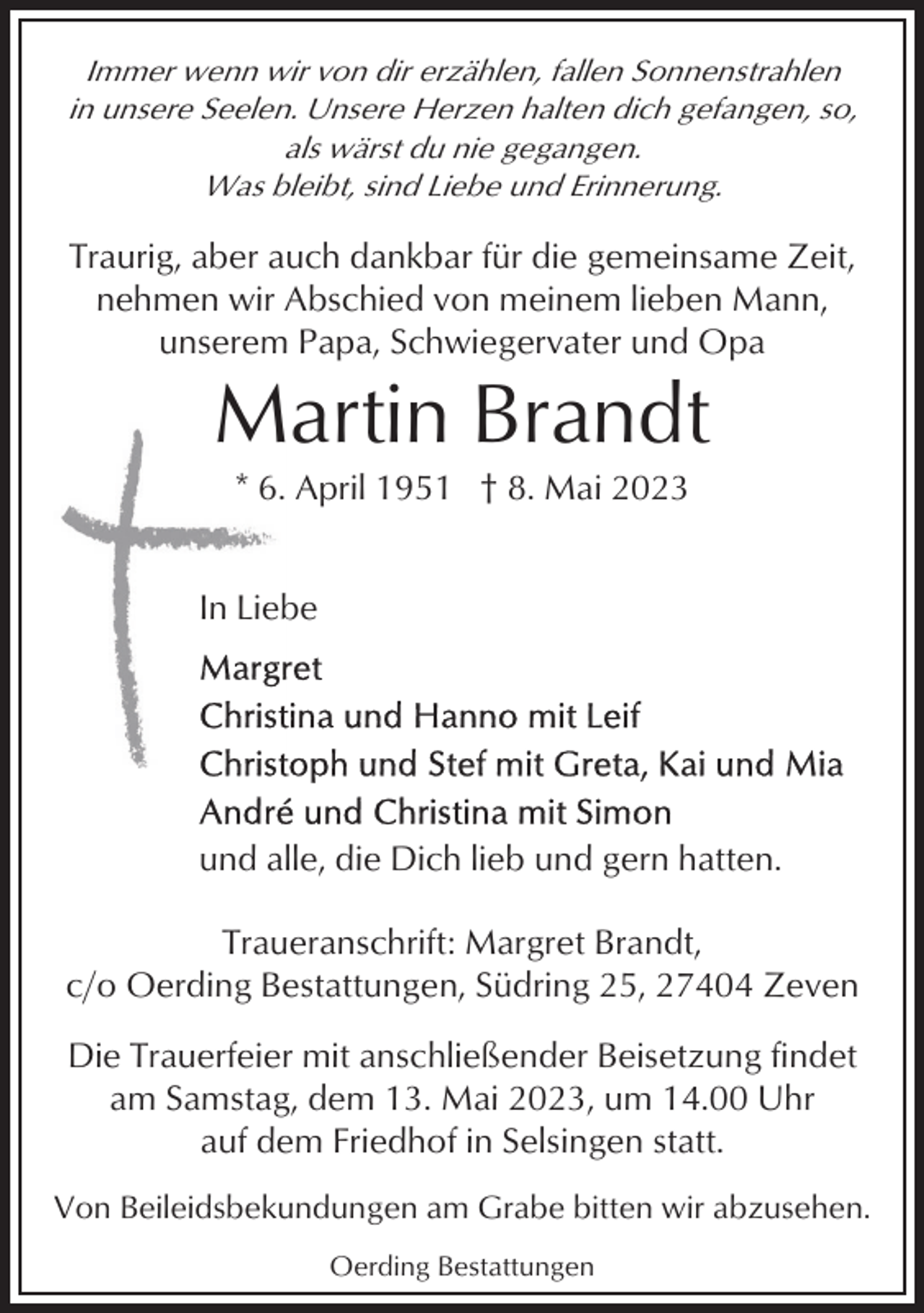 <p>Immer wenn wir von dir erzählen, fallen Sonnenstrahlen<br />in unsere Seelen. Unsere Herzen halten dich gefangen, so,<br />als wärst du nie gegangen.<br />Was bleibt, sind Liebe und Erinnerung.</p><p>Traurig, aber auch dankbar für die gemeinsame Zeit,<br />nehmen wir Abschied von meinem lieben Mann,<br />unserem Papa, Schwiegervater und Opa</p><p>Martin Brandt<br />* 6. April 1951 † 8. Mai 2023<br />In Liebe</p><p>und alle, die Dich lieb und gern hatten.<br />Traueranschrift: Margret Brandt,<br />c/o Oerding Bestattungen, Südring 25, 27404 Zeven<br />Die Trauerfeier mit anschließender Beisetzung findet<br />am Samstag, dem 13. Mai 2023, um 14.00 Uhr<br />auf dem Friedhof in Selsingen statt.<br />Von Beileidsbekundungen am Grabe bitten wir abzusehen.<br />Oerding Bestattungen</p>