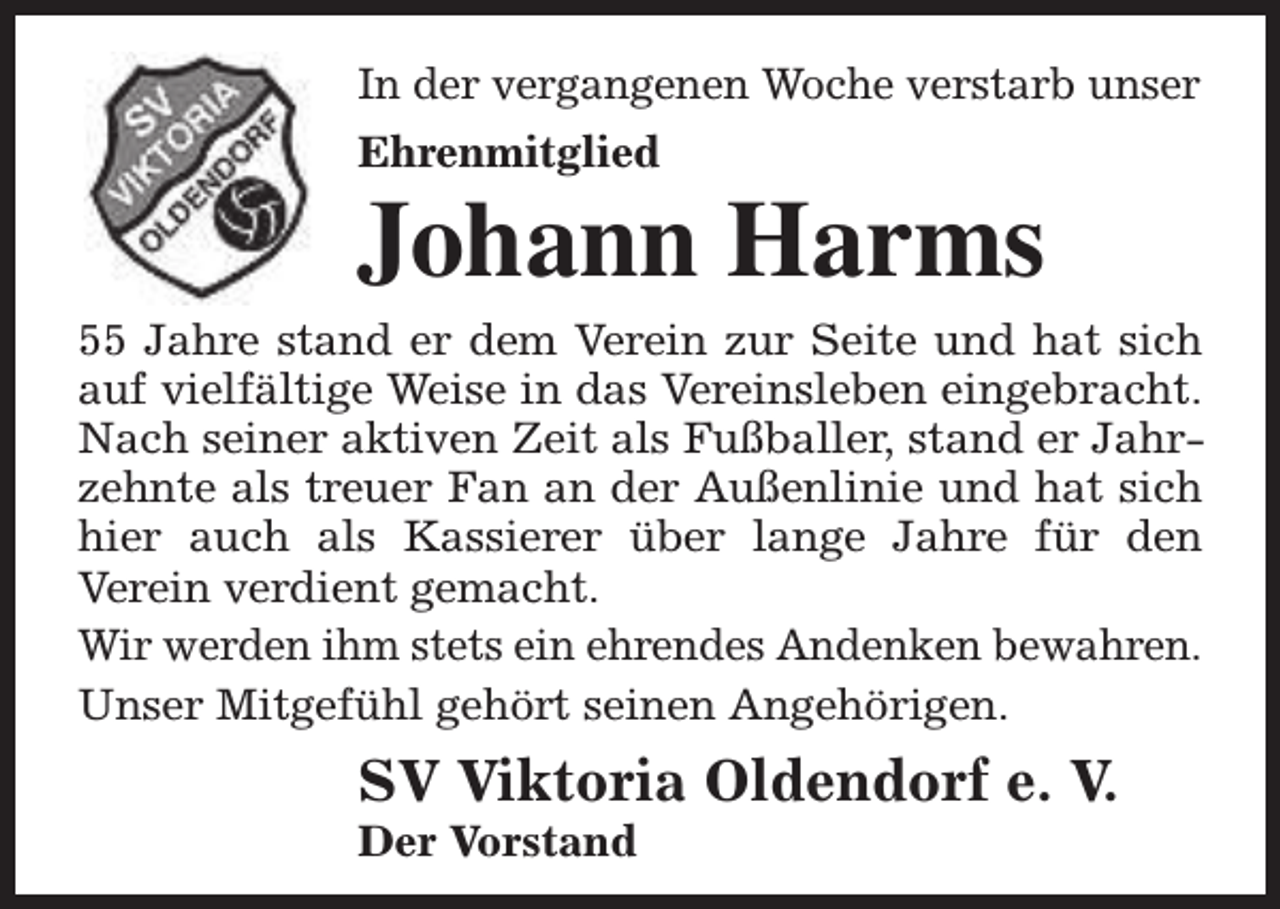 <p>In der vergangenen Woche verstarb unser<br />Ehrenmitglied</p><p>Johann Harms</p><p>55 Jahre stand er dem Verein zur Seite und hat sich<br />auf vielfältige Weise in das Vereinsleben eingebracht.<br />Nach seiner aktiven Zeit als Fußballer, stand er Jahrzehnte als treuer Fan an der Außenlinie und hat sich<br />hier auch als Kassierer über lange Jahre für den<br />Verein verdient gemacht.<br />Wir werden ihm stets ein ehrendes Andenken bewahren.<br />Unser Mitgefühl gehört seinen Angehörigen.</p><p>SV Viktoria Oldendorf e. V.<br />Der Vorstand</p>