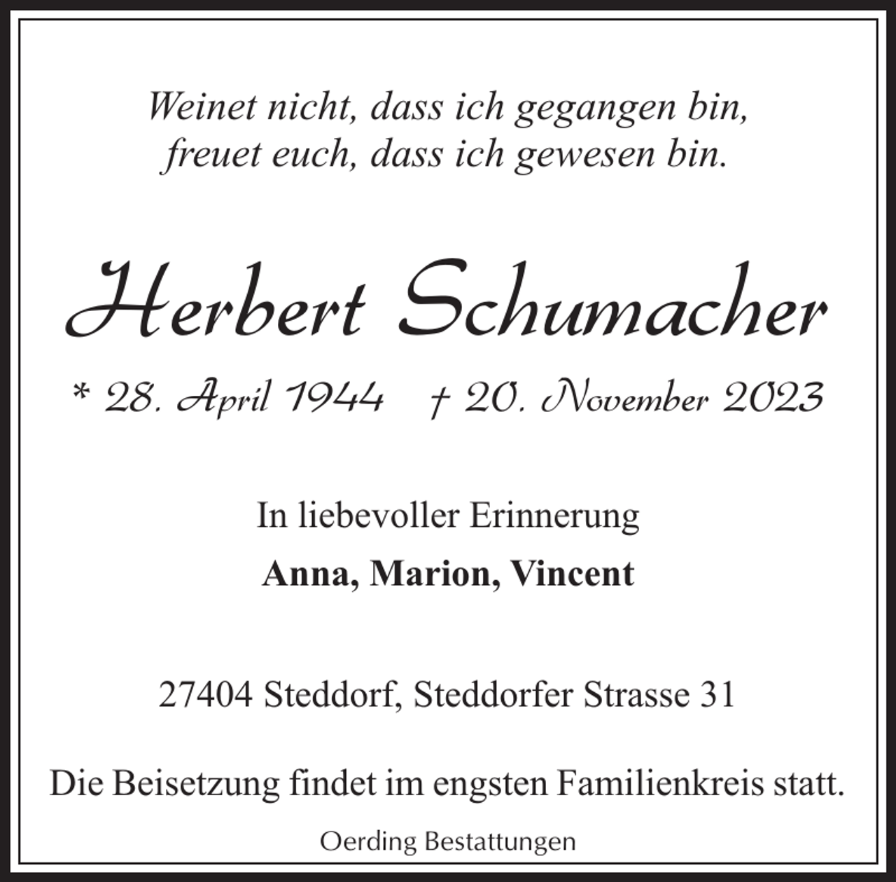 <p>Weinet nicht, dass ich gegangen bin,<br />freuet euch, dass ich gewesen bin.</p><p>Herbert Schumacher<br />* 28. April 1944 † 20. November 2023<br />In liebevoller Erinnerung<br />Anna, Marion, Vincent<br />27404 Steddorf, Steddorfer Strasse 31<br />Die Beisetzung findet im engsten Familienkreis statt.<br />Oerding Bestattungen</p>