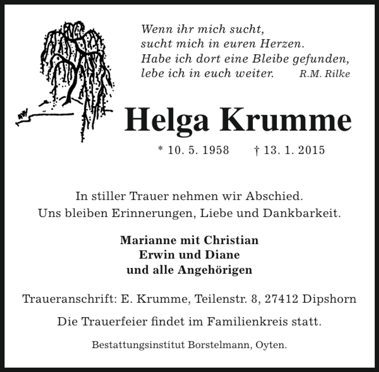 <p>Wenn ihr mich sucht,<br />sucht mich in euren Herzen.<br />Habe ich dort eine Bleibe gefunden,<br />lebe ich in euch weiter.<br />R.M. Rilke</p><p>Helga Krumme<br />* 10. 5. 1958</p><p>† 13. 1. 2015</p><p>In stiller Trauer nehmen wir Abschied.<br />Uns bleiben Erinnerungen, Liebe und Dankbarkeit.<br />Marianne mit Christian<br />Erwin und Diane<br />und alle Angehörigen<br />Traueranschrift: E. Krumme, Teilenstr. 8, 27412 Dipshorn<br />Die Trauerfeier findet im Familienkreis statt.<br />Bestattungsinstitut Borstelmann, Oyten.</p>