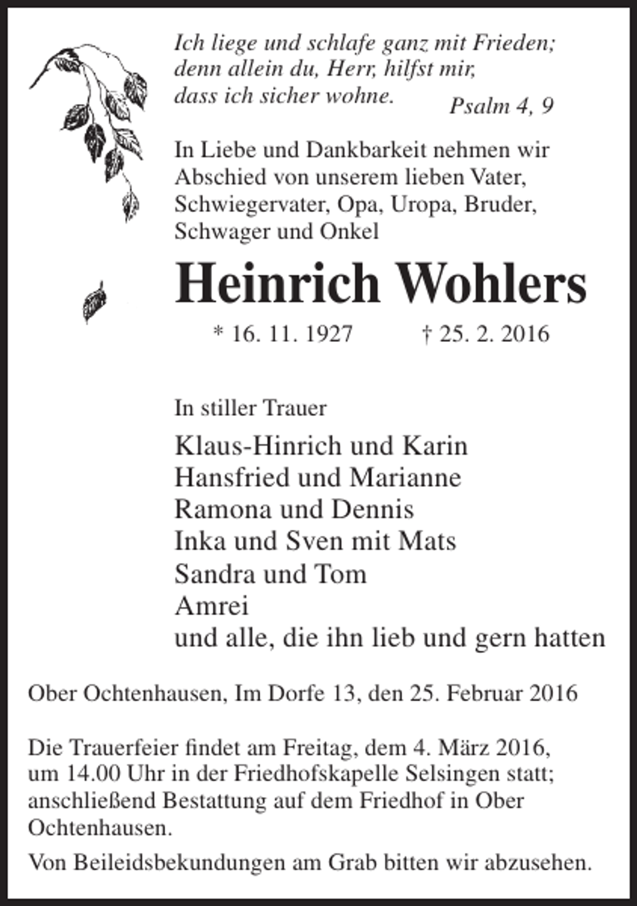 <p>Ich liege und schlafe ganz mit Frieden;<br />denn allein du, Herr, hilfst mir,<br />dass ich sicher wohne.<br />Psalm 4, 9<br />In Liebe und Dankbarkeit nehmen wir<br />Abschied von unserem lieben Vater,<br />Schwiegervater, Opa, Uropa, Bruder,<br />Schwager und Onkel</p><p>Heinrich Wohlers<br />* 16. 11. 1927</p><p>† 25. 2. 2016</p><p>In stiller Trauer</p><p>Klaus-Hinrich und Karin<br />Hansfried und Marianne<br />Ramona und Dennis<br />Inka und Sven mit Mats<br />Sandra und Tom<br />Amrei<br />und alle, die ihn lieb und gern hatten<br />Ober Ochtenhausen, Im Dorfe 13, den 25. Februar 2016<br />Die Trauerfeier findet am Freitag, dem 4. März 2016,<br />um 14.00 Uhr in der Friedhofskapelle Selsingen statt;<br />anschließend Bestattung auf dem Friedhof in Ober<br />Ochtenhausen.<br />Von Beileidsbekundungen am Grab bitten wir abzusehen.</p>