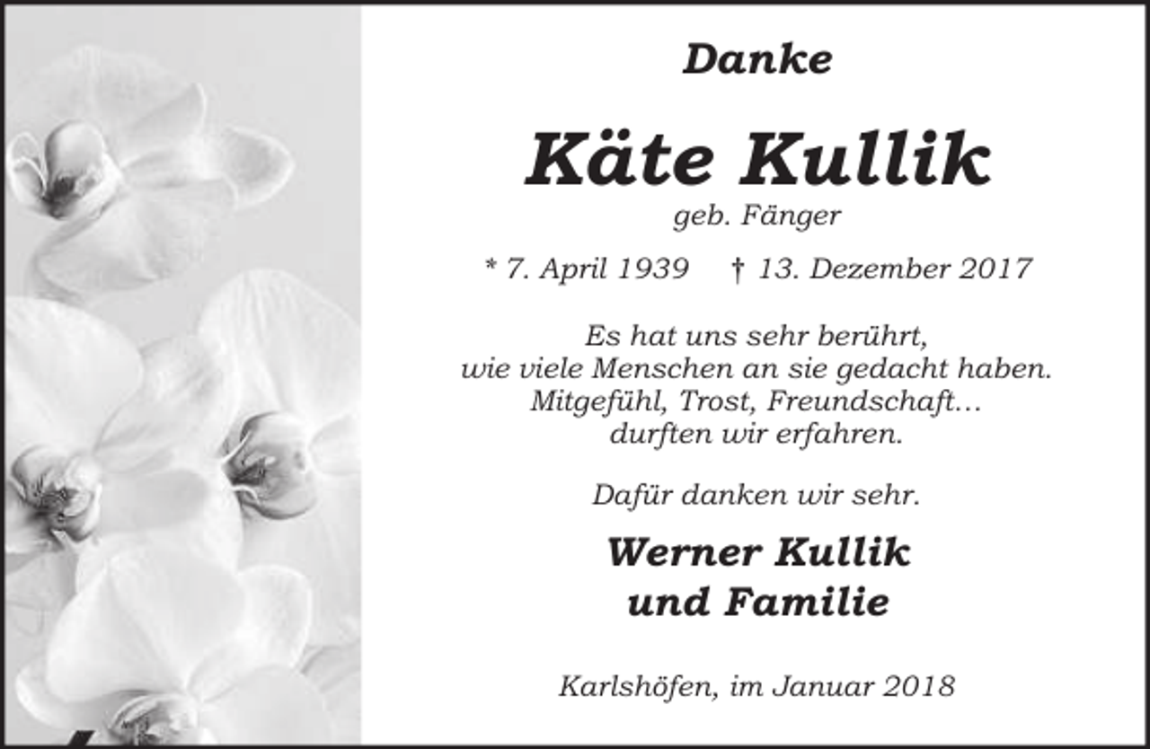 <p>Danke</p><p>Käte Kullik<br />geb. Fänger</p><p>* 7. Apri<br />ril 1939</p><p>† 13. Dezember 2017</p><p>Es hat uns sehr berü<br />rührt<br />rt ,<br />wie viele Menschen an sie gedacht haben.<br />fühl, Trost, Freundschaft<br />ft…<br />Mitgefü<br />durft<br />ften wir erfahren.<br />für danken wir sehr.<br />Dafü</p><p>Werner Kullik<br />und Familie<br />Karlshöfen, im Januar 2018</p>