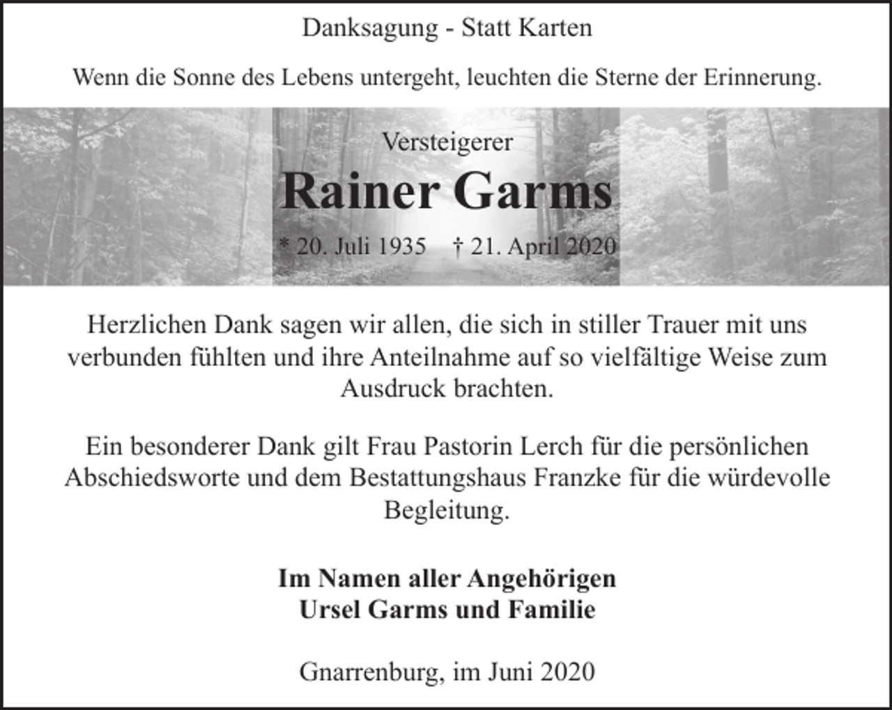 <p>Danksagung - Statt Karten<br />Wenn die Sonne des Lebens untergeht, leuchten die Sterne der Erinnerung.</p><p>Versteigerer</p><p>Rainer Garms<br />* 20. Juli 1935 † 21. April 2020</p><p>Herzlichen Dank sagen wir allen, die sich in stiller Trauer mit uns<br />verbunden fühlten und ihre Anteilnahme auf so vielfältige Weise zum<br />Ausdruck brachten.<br />Ein besonderer Dank gilt Frau Pastorin Lerch für die persönlichen<br />Abschiedsworte und dem Bestattungshaus Franzke für die würdevolle<br />Begleitung.<br />Im Namen aller Angehörigen<br />Ursel Garms und Familie<br />Gnarrenburg, im Juni 2020</p>