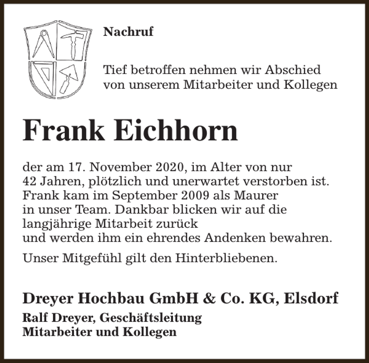 <p>Nachruf<br />Tief betroffen nehmen wir Abschied<br />von unserem Mitarbeiter und Kollegen</p><p>Frank Eichhorn<br />der am 17. November 2020, im Alter von nur<br />42 Jahren, plötzlich und unerwartet verstorben ist.<br />Frank kam im September 2009 als Maurer<br />in unser Team. Dankbar blicken wir auf die<br />langjährige Mitarbeit zurück<br />und werden ihm ein ehrendes Andenken bewahren.<br />Unser Mitgefühl gilt den Hinterbliebenen.</p><p>Dreyer Hochbau GmbH &amp; Co. KG, Elsdorf<br />Ralf Dreyer, Geschäftsleitung<br />Mitarbeiter und Kollegen</p>