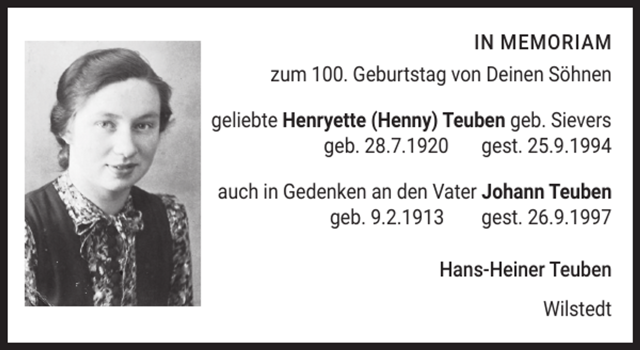 <p>In MeMorIaM<br />zum 100. Geburtstag von Deinen Söhnen<br />geliebte Henryette (Henny) Teuben geb. Sievers<br />geb. 28.7.1920<br />gest. 25.9.1994<br />auch in Gedenken an den Vater Johann Teuben<br />geb. 9.2.1913<br />gest. 26.9.1997<br />Hans-Heiner Teuben<br />Wilstedt</p>