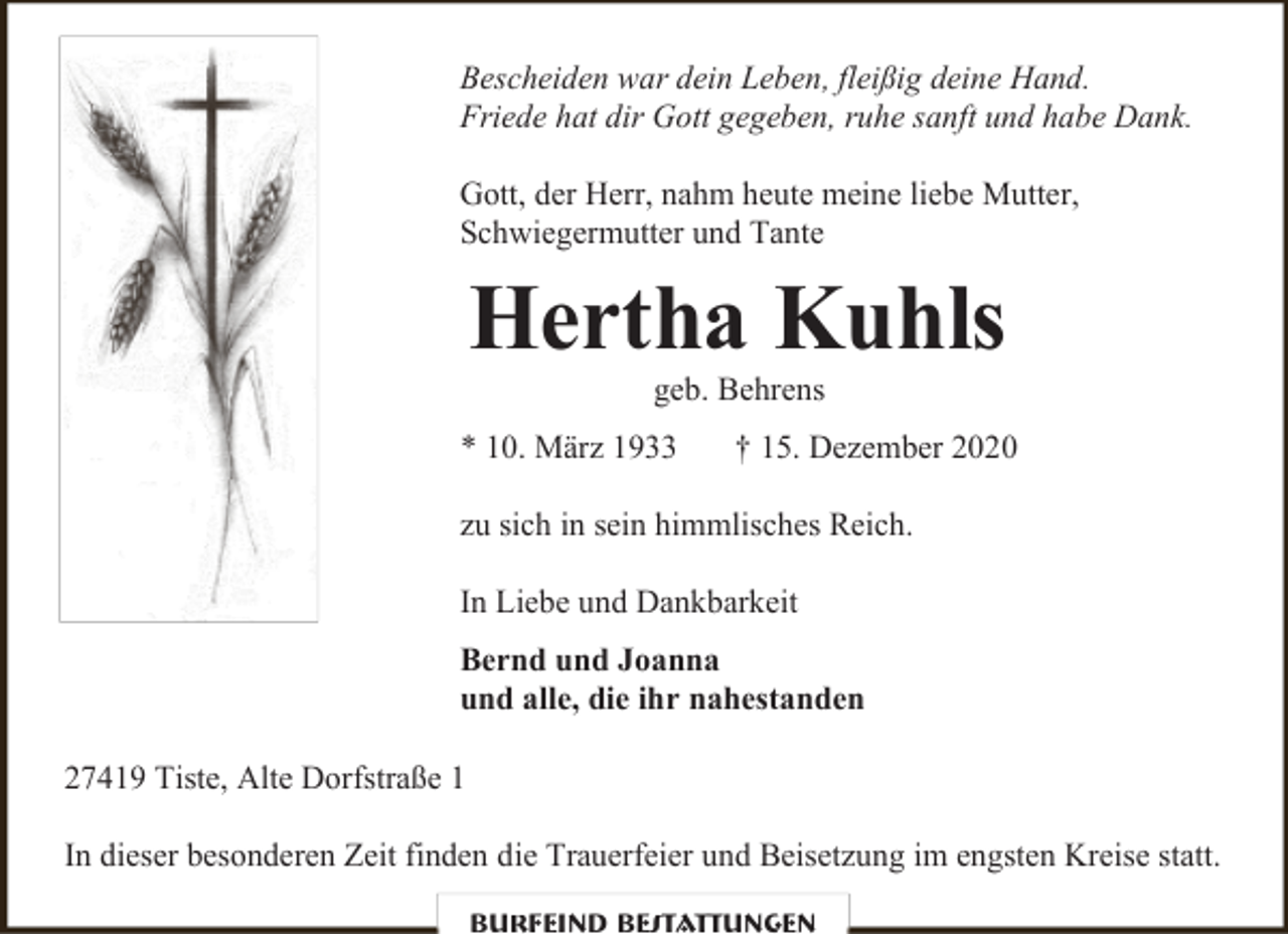 <p>Bescheiden war dein Leben, fleißig deine Hand.<br />Friede hat dir Gott gegeben, ruhe sanft und habe Dank.<br />Gott, der Herr, nahm heute meine liebe Mutter,<br />Schwiegermutter und Tante</p><p>Hertha Kuhls<br />geb. Behrens</p><p>* 10. März 1933</p><p>† 15. Dezember 2020</p><p>zu sich in sein himmlisches Reich.<br />In Liebe und Dankbarkeit<br />Bernd und Joanna<br />und alle, die ihr nahestanden<br />27419 Tiste, Alte Dorfstraße 1<br />In dieser besonderen Zeit finden die Trauerfeier und Beisetzung im engsten Kreise statt.<br />Burfeind Bestattungen</p>