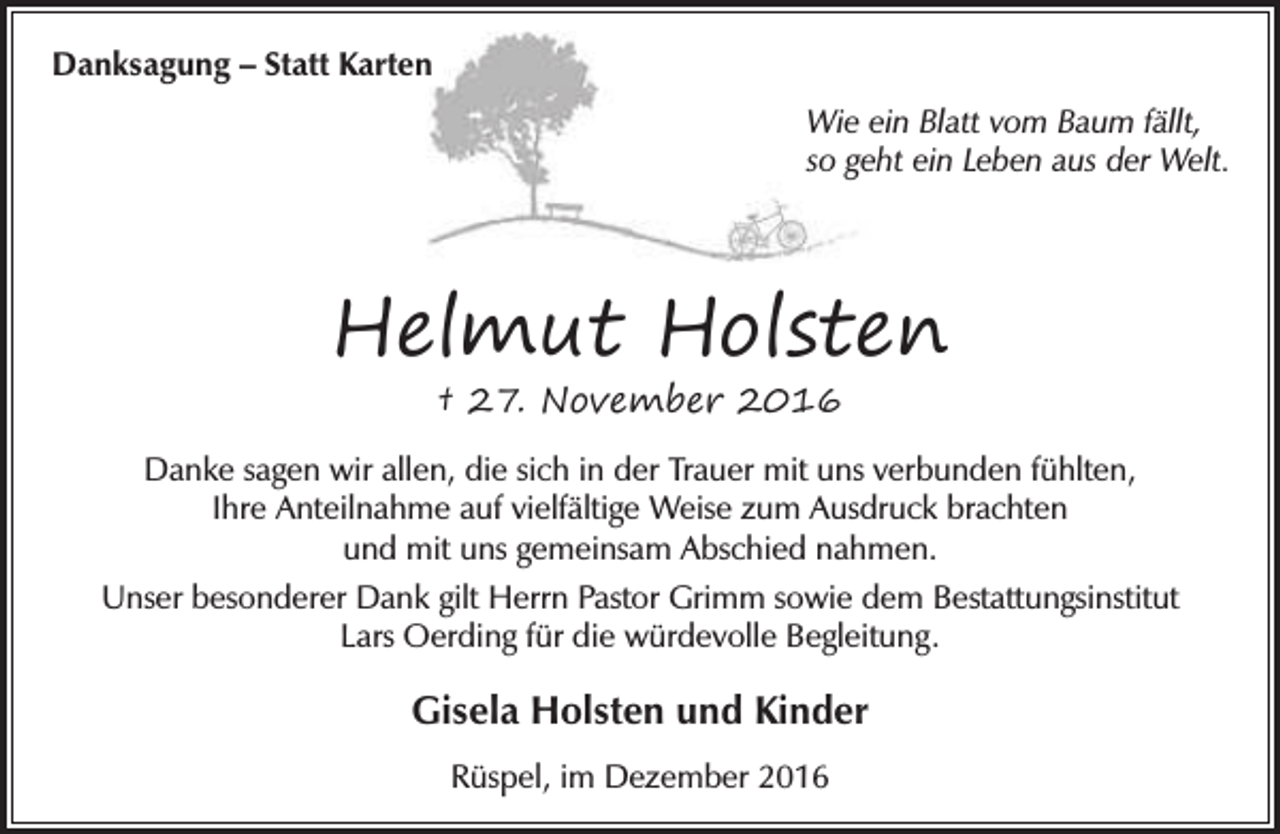 <p>Danksagung – Statt Karten<br />Wie ein Blatt vom Baum fällt,<br />so geht ein Leben aus der Welt.</p><p>Helmut Holsten<br />† 27. November 2016</p><p>Danke sagen wir allen, die sich in der Trauer mit uns verbunden fühlten,<br />Ihre Anteilnahme auf vielfältige Weise zum Ausdruck brachten<br />und mit uns gemeinsam Abschied nahmen.<br />Unser besonderer Dank gilt Herrn Pastor Grimm sowie dem Bestattungsinstitut<br />Lars Oerding für die würdevolle Begleitung.</p><p>Gisela Holsten und Kinder<br />Rüspel, im Dezember 2016</p>