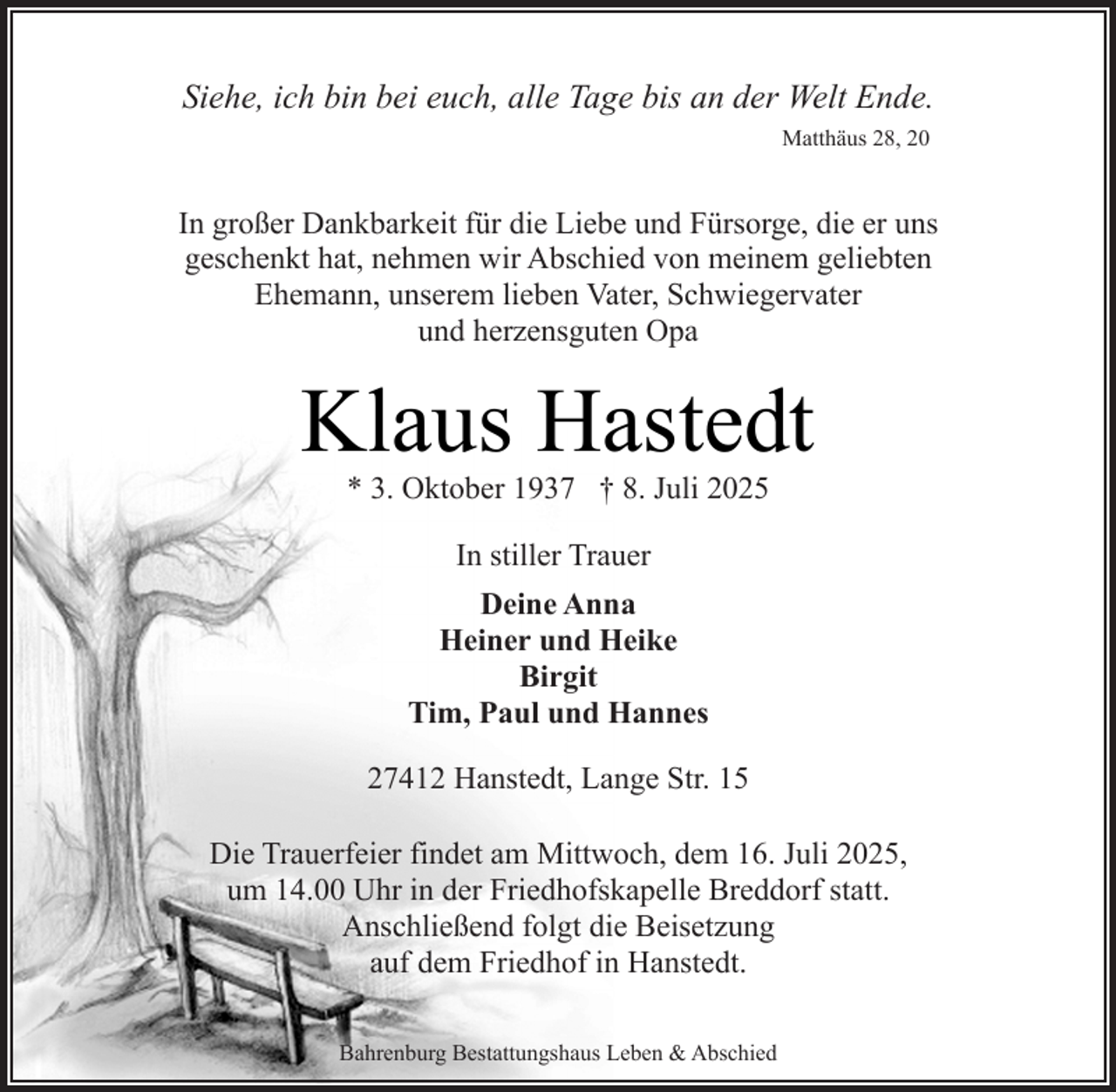 <p>Siehe, ich bin bei euch, alle Tage bis an der Welt Ende.<br />Matthäus 28, 20</p><p>In großer Dankbarkeit für die Liebe und Fürsorge, die er uns<br />geschenkt hat, nehmen wir Abschied von meinem geliebten<br />Ehemann, unserem lieben Vater, Schwiegervater<br />und herzensguten Opa</p><p>Klaus Hastedt<br />* 3. Oktober 1937 † 8. Juli 2025<br />In stiller Trauer<br />Deine Anna<br />Heiner und Heike<br />Birgit<br />Tim, Paul und Hannes<br />27412 Hanstedt, Lange Str. 15<br />Die Trauerfeier findet am Mittwoch, dem 16. Juli 2025,<br />um 14.00 Uhr in der Friedhofskapelle Breddorf statt.<br />Anschließend folgt die Beisetzung<br />auf dem Friedhof in Hanstedt.<br />Bahrenburg Bestattungshaus Leben &amp; Abschied</p>
