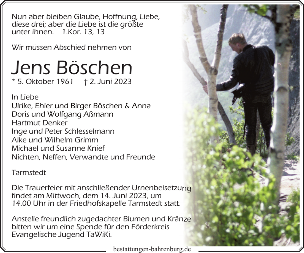 <p>Nun aber bleiben Glaube, Hoffnung, Liebe,<br />diese drei; aber die Liebe ist die größte<br />unter ihnen. 1.Kor. 13, 13<br />Wir müssen Abschied nehmen von</p><p>Jens Böschen<br />* 5. Oktober 1961</p><p>† 2. Juni 2023</p><p>In Liebe<br />Ulrike, Ehler und Birger Böschen &amp; Anna<br />Doris und Wolfgang Aßmann<br />Hartmut Denker<br />Inge und Peter Schlesselmann<br />Alke und Wilhelm Grimm<br />Michael und Susanne Knief<br />Nichten, Neffen, Verwandte und Freunde<br />Tarmstedt<br />Die Trauerfeier mit anschließender Urnenbeisetzu<br />u<br />findet am Mittwoch, dem 14. Juni 2023, um<br />14.00 Uhr in der Friedhofskapelle Tarmstedt stattt.<br />Anstelle freundlich zugedachter Blumen und Krän<br />bitten wir um eine Spende für den Förderkreis<br />Evangelische Jugend TaWiKi.<br />bestattungen-bahrenburg.de</p>