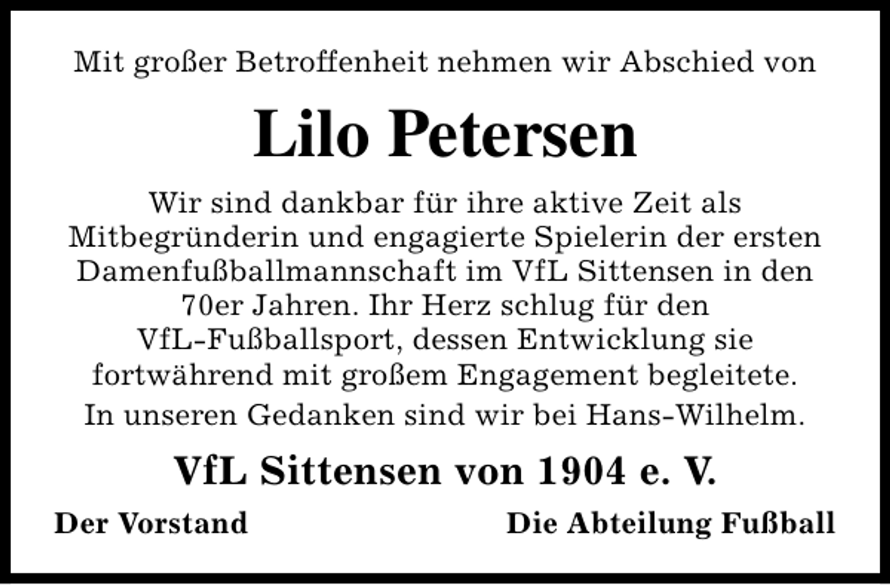 <p>Mit großer Betroffenheit nehmen wir Abschied von</p><p>Lilo Petersen<br />Wir sind dankbar für ihre aktive Zeit als<br />Mitbegründerin und engagierte Spielerin der ersten<br />Damenfußballmannschaft im VfL Sittensen in den<br />70er Jahren. Ihr Herz schlug für den<br />VfL-Fußballsport, dessen Entwicklung sie<br />fortwährend mit großem Engagement begleitete.<br />In unseren Gedanken sind wir bei Hans-Wilhelm.</p><p>VfL Sittensen von 1904 e. V.<br />Der Vorstand</p><p>Die Abteilung Fußball</p>