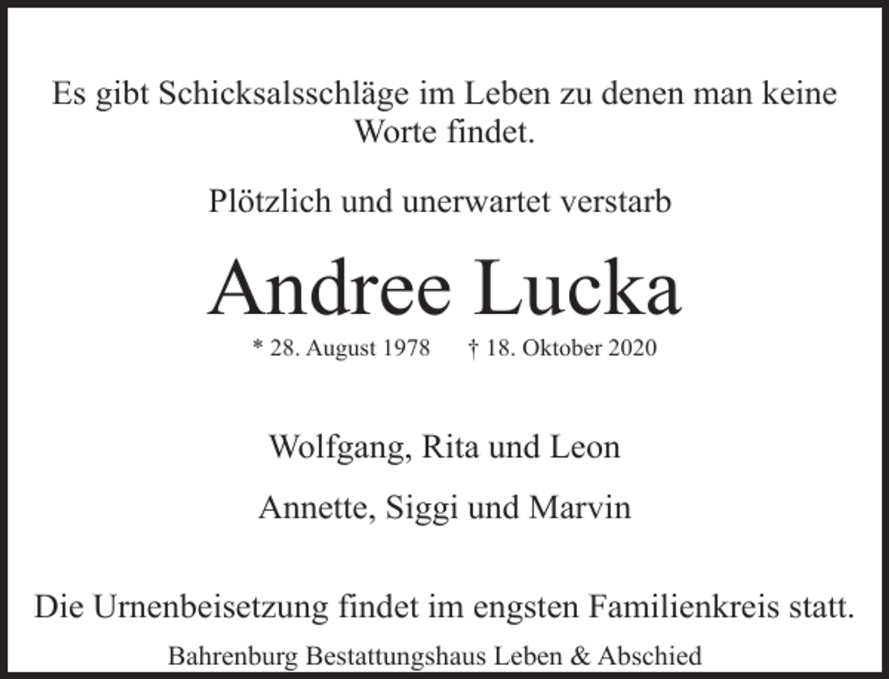<p>Es gibt Schicksalsschläge im Leben zu denen man keine<br />Worte findet.<br />Plötzlich und unerwartet verstarb</p><p>Andree Lucka<br />* 28. August 1978</p><p>† 18. Oktober 2020</p><p>Wolfgang, Rita und Leon<br />Annette, Siggi und Marvin<br />Die Urnenbeisetzung findet im engsten Familienkreis statt.<br />Bahrenburg Bestattungshaus Leben &amp; Abschied</p>