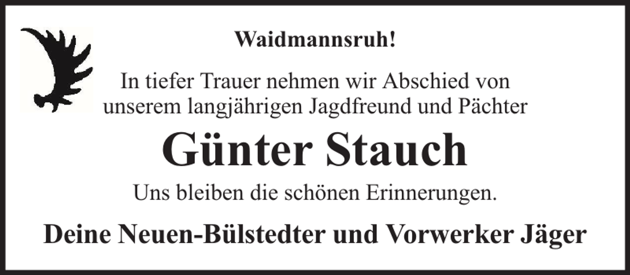 <p>Waidmannsruh!<br />In tiefer Trauer nehmen wir Abschied von<br />unserem langjährigen Jagdfreund und Pächter</p><p>Günter Stauch</p><p>Uns bleiben die schönen Erinnerungen.</p><p>Deine Neuen-Bülstedter und Vorwerker Jäger</p>