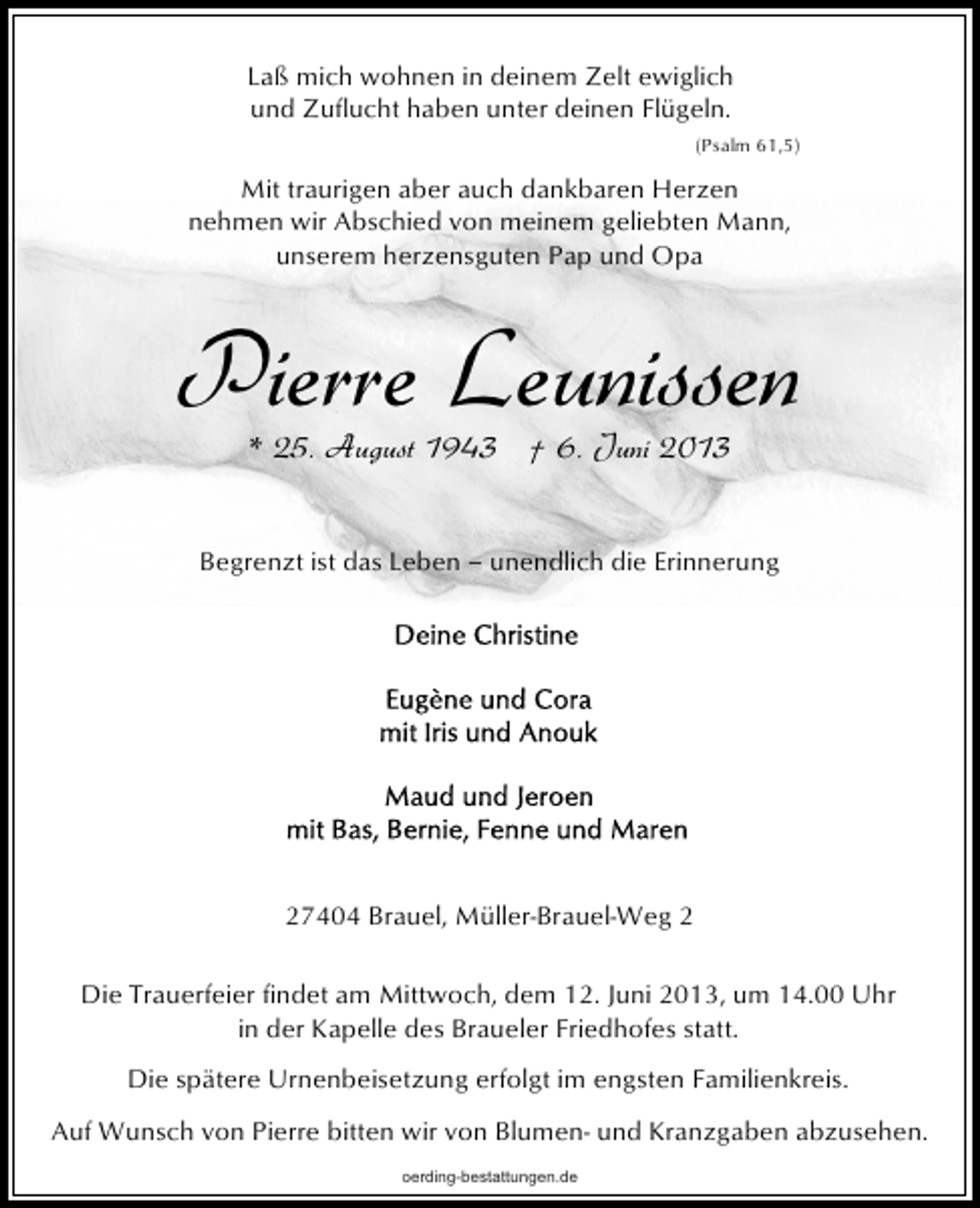 <p>Laß mich wohnen in deinem Zelt ewiglich<br />und Zuflucht haben unter deinen Flügeln.<br />(Psalm 61,5)</p><p>Mit traurigen aber auch dankbaren Herzen<br />nehmen wir Abschied von meinem geliebten Mann,<br />unserem herzensguten Pap und Opa</p><p>Pierre Leunissen<br />* 25. August 1943 † 6. Juni 2013</p><p>Begrenzt ist das Leben ‒ unendlich die Erinnerung</p><p>27404 Brauel, Müller-Brauel-Weg 2<br />Die Trauerfeier findet am Mittwoch, dem 12. Juni 2013, um 14.00 Uhr<br />in der Kapelle des Braueler Friedhofes statt.<br />Die spätere Urnenbeisetzung erfolgt im engsten Familienkreis.<br />Auf Wunsch von Pierre bitten wir von Blumen- und Kranzgaben abzusehen.<br />oerding-bestattungen.de</p>