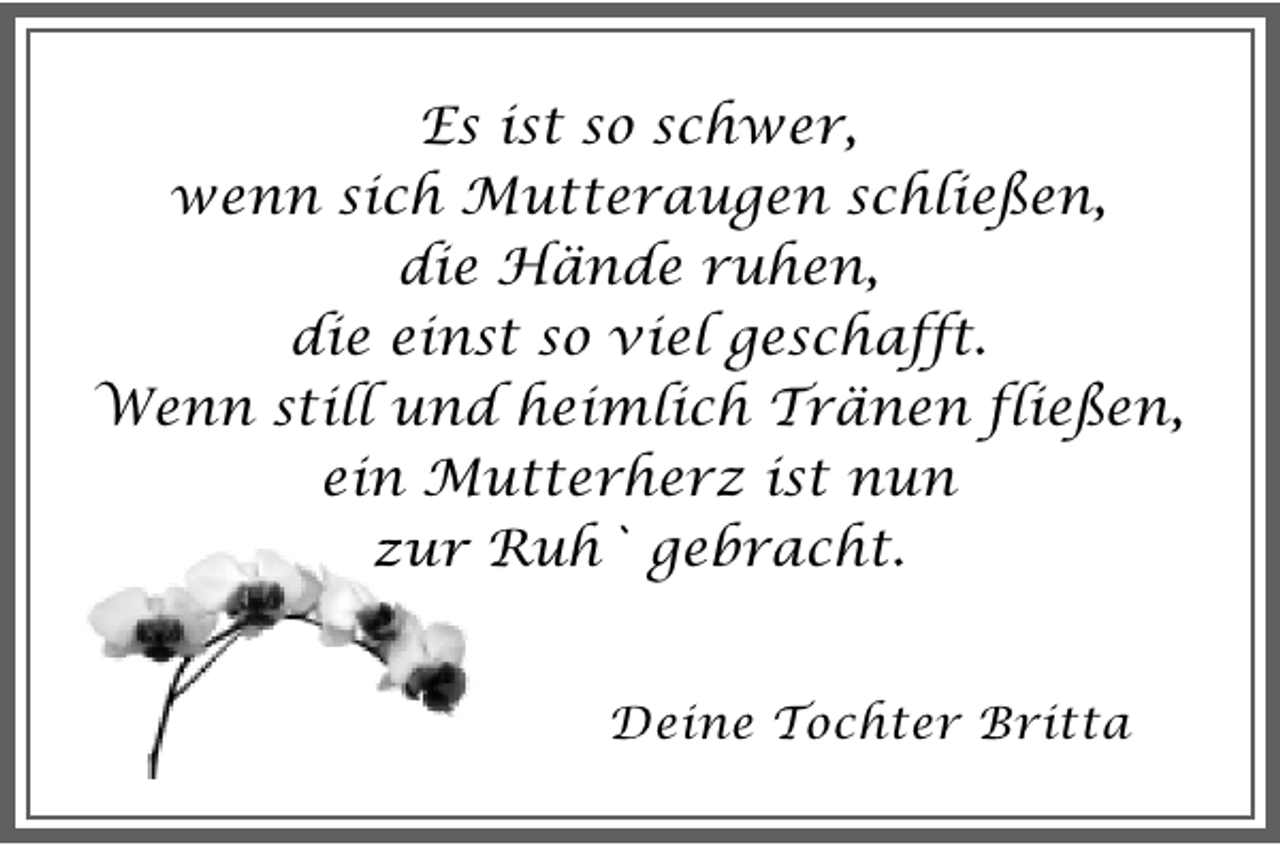 <p>Es ist so schwer,<br />wenn sich Mutteraugen schließen,<br />die Hände ruhen,<br />die einst so viel geschafft.<br />Wenn still und heimlich Tränen fließen,<br />ein Mutterherz ist nun<br />zur Ruh` gebracht.<br />Deine Tochter Britta</p>