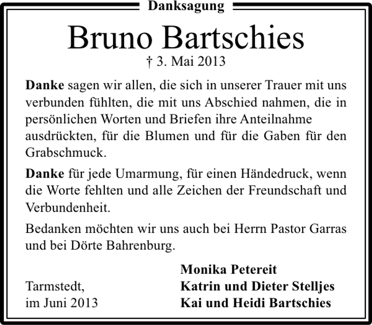 <p>Danksagung</p><p>Bruno 3.Bartschies<br />† Mai 2013<br />Danke sagen wir allen, die sich in unserer Trauer mit uns<br />verbunden fühlten, die mit uns Abschied nahmen, die in<br />persönlichen Worten und Briefen ihre Anteilnahme<br />ausdrückten, für die Blumen und für die Gaben für den<br />Grabschmuck.<br />Danke für jede Umarmung, für einen Händedruck, wenn<br />die Worte fehlten und alle Zeichen der Freundschaft und<br />Verbundenheit.<br />Bedanken möchten wir uns auch bei Herrn Pastor Garras<br />und bei Dörte Bahrenburg.<br />Tarmstedt,<br />im Juni 2013</p><p>Monika Petereit<br />Katrin und Dieter Stelljes<br />Kai und Heidi Bartschies</p>