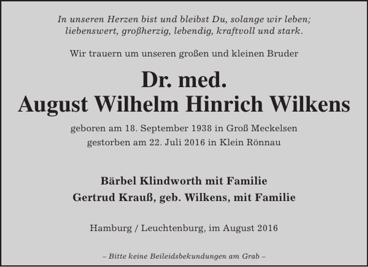 <p>In unseren Herzen bist und bleibst Du, solange wir leben;<br />liebenswert, großherzig, lebendig, kraftvoll und stark.<br />Wir trauern um unseren großen und kleinen Bruder</p><p>Dr. med.<br />August Wilhelm Hinrich Wilkens<br />geboren am 18. September 1938 in Groß Meckelsen<br />gestorben am 22. Juli 2016 in Klein Rönnau</p><p>Bärbel Klindworth mit Familie<br />Gertrud Krauß, geb. Wilkens, mit Familie<br />Hamburg / Leuchtenburg, im August 2016<br />– Bitte keine Beileidsbekundungen am Grab –</p>