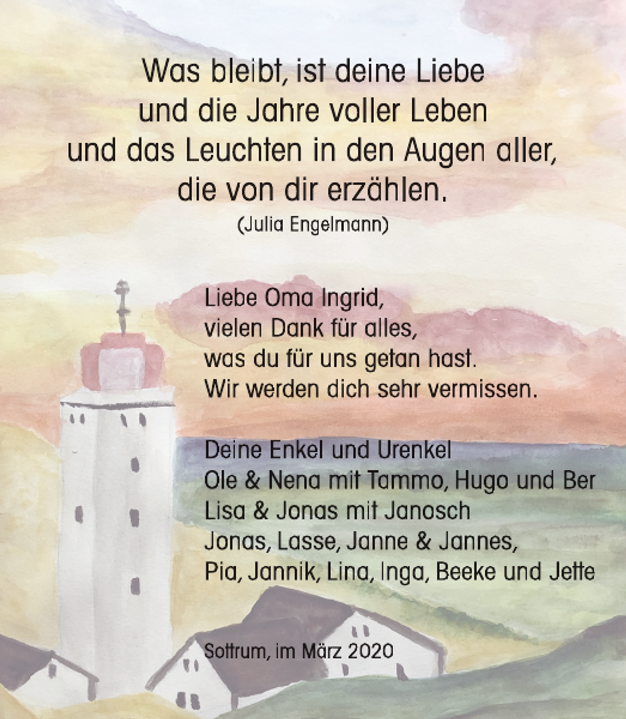 <p>Was bleibt, ist deine Liebe<br />und die Jahre voller Leben<br />und das Leuchten in den Augen aller,<br />die von dir erzählen.<br />(Julia Engelmann)</p><p>Liebe Oma Ingrid,<br />vielen Dank für alles,<br />was du für uns getan hast.<br />Wir werden dich sehr vermissen.<br />Deine Enkel und Urenkel<br />Ole &amp; Nena mit Tammo, Hugo und Ber<br />Lisa &amp; Jonas mit Janosch<br />Jonas, Lasse, Janne &amp; Jannes,<br />Pia, Jannik, Lina, Inga, Beeke und Jetttte<br />t<br />Sottttrum,<br />t<br />im März 2020</p>