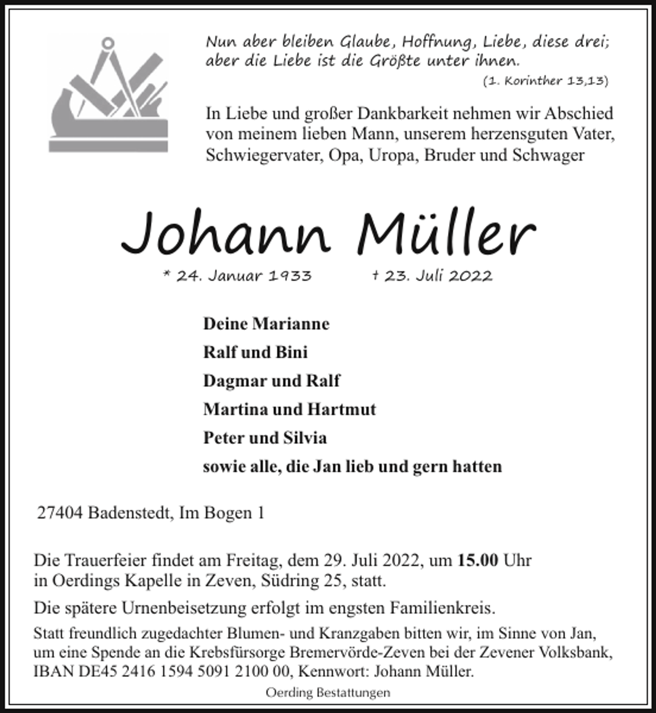 <p>Nun aber bleiben Glaube, Hoffnung, Liebe, diese drei;<br />aber die Liebe ist die Größte unter ihnen.<br />(1. Korinther 13,13)</p><p>In Liebe und großer Dankbarkeit nehmen wir Abschied<br />von meinem lieben Mann, unserem herzensguten Vater,<br />Schwiegervater, Opa, Uropa, Bruder und Schwager</p><p>Johann Müller<br />* 24. Januar 1933</p><p>† 23. Juli 2022</p><p>Deine Marianne<br />Ralf und Bini<br />Dagmar und Ralf<br />Martina und Hartmut<br />Peter und Silvia<br />sowie alle, die Jan lieb und gern hatten<br />27404 Badenstedt, Im Bogen 1<br />Die Trauerfeier findet am Freitag, dem 29. Juli 2022, um 15.00 Uhr<br />in Oerdings Kapelle in Zeven, Südring 25, statt.<br />Die spätere Urnenbeisetzung erfolgt im engsten Familienkreis.<br />Statt freundlich zugedachter Blumen- und Kranzgaben bitten wir, im Sinne von Jan,<br />um eine Spende an die Krebsfürsorge Bremervörde-Zeven bei der Zevener Volksbank,<br />IBAN DE45 2416 1594 5091 21, Kennwort: Johann Müller.<br />Oerding Bestattungen</p>