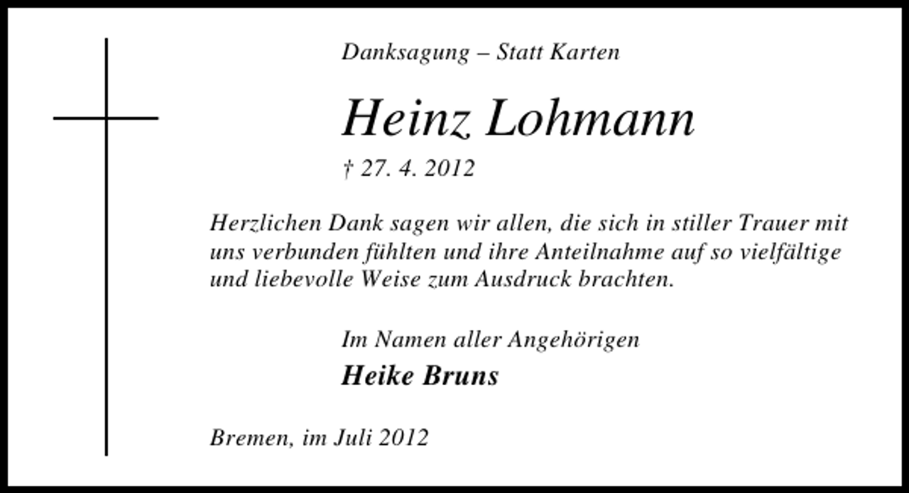 <p>Danksagung – Statt Karten</p><p>Heinz Lohmann<br />† 27. 4. 2012</p><p>Herzlichen Dank sagen wir allen, die sich in stiller Trauer mit<br />uns verbunden fühlten und ihre Anteilnahme auf so vielfältige<br />und liebevolle Weise zum Ausdruck brachten.<br />Im Namen aller Angehörigen</p><p>Heike Bruns</p><p>Bremen, im Juli 2012</p>