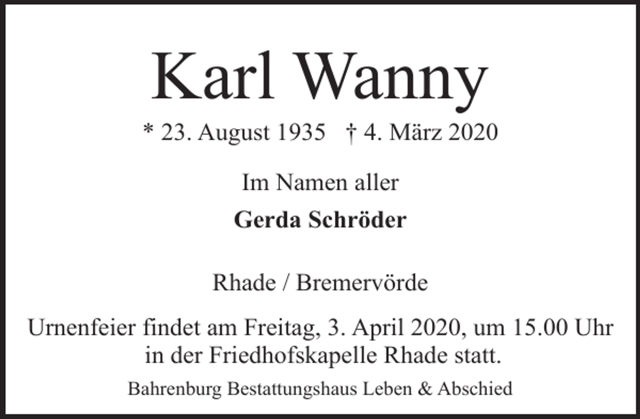 <p>Karl Wanny</p><p>* 23. August 1935 † 4. März 2020<br />Im Namen aller<br />Gerda Schröder<br />Rhade / Bremervörde<br />Urnenfeier findet am Freitag, 3. April 2020, um 15.00 Uhr<br />in der Friedhofskapelle Rhade statt.<br />Bahrenburg Bestattungshaus Leben &amp; Abschied</p>