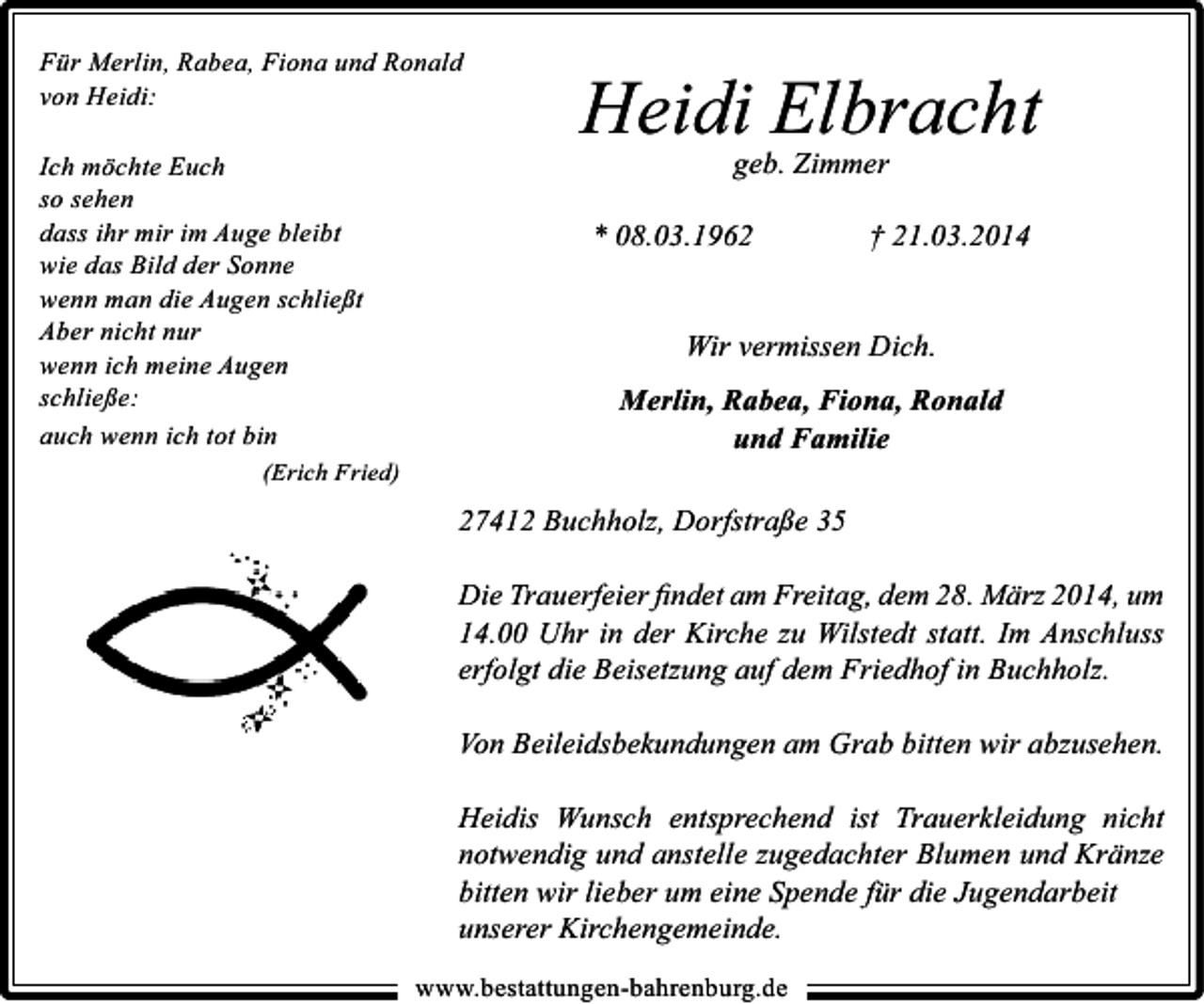 <p>Für Merlin, Rabea, Fiona und Ronald<br />von Heidi:<br />Ich möchte Euch<br />so sehen<br />dass ihr mir im Auge bleibt<br />wie das Bild der Sonne<br />wenn man die Augen schließt<br />Aber nicht nur<br />wenn ich meine Augen<br />schließe:<br />auch wenn ich tot bin<br />(Erich Fried)</p><p>Heidi Elbracht<br />geb. Zimmer</p><p>* 08.03.1962</p><p>† 21.03.2014</p><p>Wir vermissen Dich.<br />Merlin, Rabea, Fiona, Ronald<br />und Familie<br />27412 Buchholz, Dorfstraße 35<br />Die Trauerfeier ﬁndet am Freitag, dem 28. März 2014, um<br />14.00 Uhr in der Kirche zu Wilstedt statt. Im Anschluss<br />erfolgt die Beisetzung auf dem Friedhof in Buchholz.<br />Von Beileidsbekundungen am Grab bitten wir abzusehen.<br />Heidis Wunsch entsprechend ist Trauerkleidung nicht<br />notwendig und anstelle zugedachter Blumen und Kränze<br />bitten wir lieber um eine Spende für die Jugendarbeit<br />unserer Kirchengemeinde.<br />www.bestattungen-bahrenburg.de</p>
