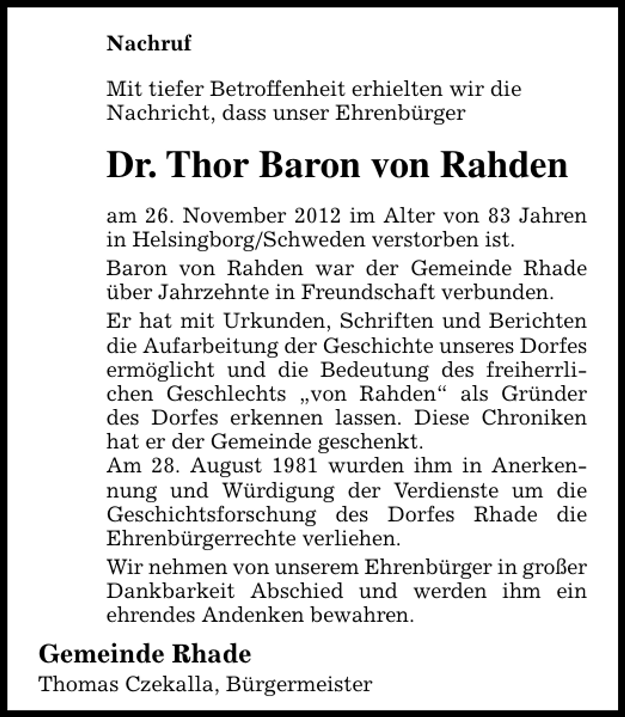 <p>Nachruf<br />Mit tiefer Betroffenheit erhielten wir die<br />Nachricht, dass unser Ehrenbürger</p><p>Dr. Thor Baron von Rahden<br />am 26. November 2012 im Alter von 83 Jahren<br />in Helsingborg/Schweden verstorben ist.<br />Baron von Rahden war der Gemeinde Rhade<br />über Jahrzehnte in Freundschaft verbunden.<br />Er hat mit Urkunden, Schriften und Berichten<br />die Aufarbeitung der Geschichte unseres Dorfes<br />ermöglicht und die Bedeutung des freiherrlichen Geschlechts „von Rahden“ als Gründer<br />des Dorfes erkennen lassen. Diese Chroniken<br />hat er der Gemeinde geschenkt.<br />Am 28. August 1981 wurden ihm in Anerkennung und Würdigung der Verdienste um die<br />Geschichtsforschung des Dorfes Rhade die<br />Ehrenbürgerrechte verliehen.<br />Wir nehmen von unserem Ehrenbürger in großer<br />Dankbarkeit Abschied und werden ihm ein<br />ehrendes Andenken bewahren.</p><p>Gemeinde Rhade</p><p>Thomas Czekalla, Bürgermeister</p>