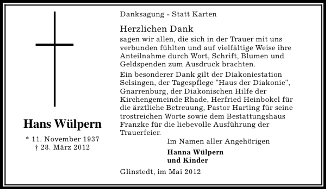 <p>Danksagung - Statt Karten</p><p>Herzlichen Dank</p><p>Hans Wülpern<br />* 11. November 1937<br />† 28. März 2012</p><p>sagen wir allen, die sich in der Trauer mit uns<br />verbunden fühlten und auf vielfältige Weise ihre<br />Anteilnahme durch Wort, Schrift, Blumen und<br />Geldspenden zum Ausdruck brachten.<br />Ein besonderer Dank gilt der Diakoniestation<br />Selsingen, der Tagespflege "Haus der Diakonie",<br />Gnarrenburg, der Diakonischen Hilfe der<br />Kirchengemeinde Rhade, Herfried Heinbokel für<br />die ärztliche Betreuung, Pastor Harting für seine<br />trostreichen Worte sowie dem Bestattungshaus<br />Franzke für die liebevolle Ausführung der<br />Trauerfeier.<br />Im Namen aller Angehörigen<br />Hanna Wülpern<br />und Kinder<br />Glinstedt, im Mai 2012</p>
