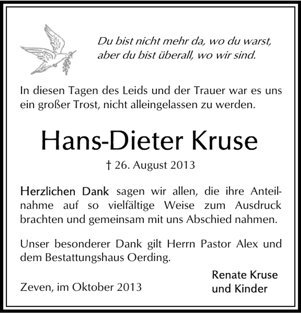 <p>Du bist nicht mehr da, wo du warst,<br />aber du bist überall, wo wir sind.<br />In diesen Tagen des Leids und der Trauer war es uns<br />ein großer Trost, nicht alleingelassen zu werden.</p><p>† 26. August 2013<br />sagen wir allen, die ihre Anteilnahme auf so vielfältige Weise zum Ausdruck<br />brachten und gemeinsam mit uns Abschied nahmen.<br />Unser besonderer Dank gilt Herrn Pastor Alex und<br />dem Bestattungshaus Oerding.<br />Zeven, im Oktober 2013</p>