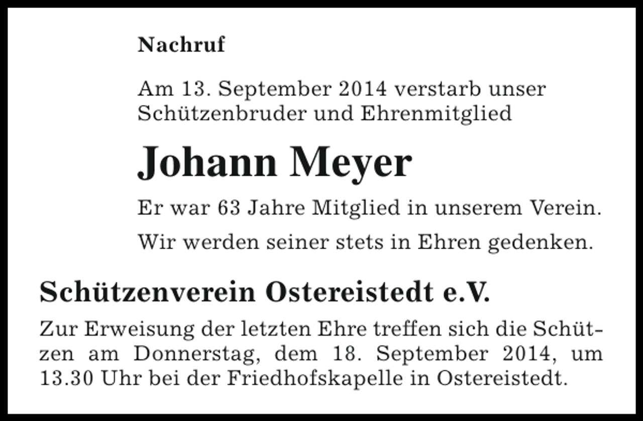 <p>Nachruf<br />Am 13. September 2014 verstarb unser<br />Schützenbruder und Ehrenmitglied</p><p>Johann Meyer<br />Er war 63 Jahre Mitglied in unserem Verein.<br />Wir werden seiner stets in Ehren gedenken.</p><p>Schützenverein Ostereistedt e.V.<br />Zur Erweisung der letzten Ehre treffen sich die Schützen am Donnerstag, dem 18. September 2014, um<br />13.30 Uhr bei der Friedhofskapelle in Ostereistedt.</p>