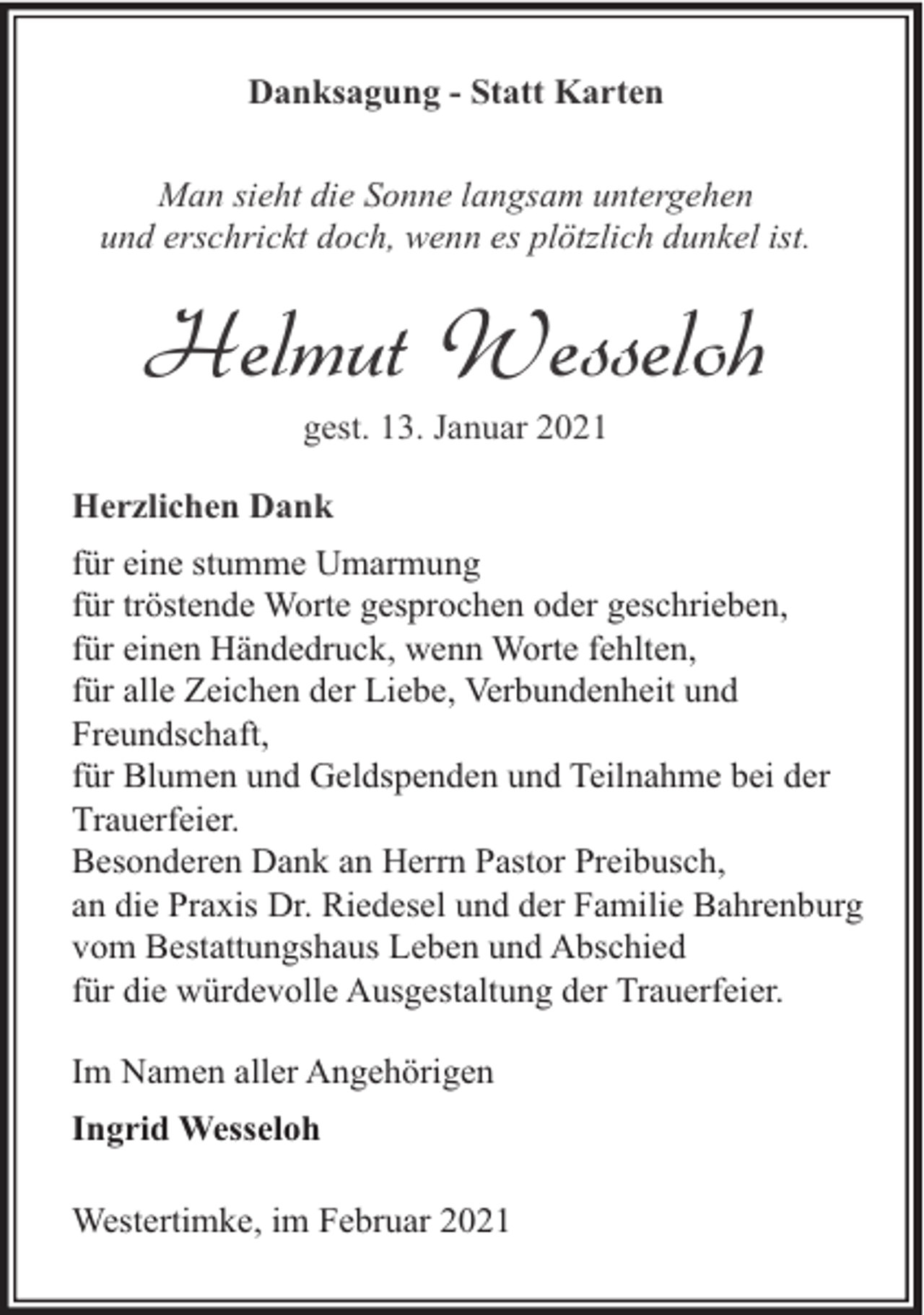 <p>Danksagung - Statt Karten<br />Man sieht die Sonne langsam untergehen<br />und erschrickt doch, wenn es plötzlich dunkel ist.</p><p>Helmut Wesseloh<br />gest. 13. Januar 2021</p><p>Herzlichen Dank<br />für eine stumme Umarmung<br />für tröstende Worte gesprochen oder geschrieben,<br />für einen Händedruck, wenn Worte fehlten,<br />für alle Zeichen der Liebe, Verbundenheit und<br />Freundschaft,<br />für Blumen und Geldspenden und Teilnahme bei der<br />Trauerfeier.<br />Besonderen Dank an Herrn Pastor Preibusch,<br />an die Praxis Dr. Riedesel und der Familie Bahrenburg<br />vom Bestattungshaus Leben und Abschied<br />für die würdevolle Ausgestaltung der Trauerfeier.<br />Im Namen aller Angehörigen<br />Ingrid Wesseloh<br />Westertimke, im Februar 2021</p>