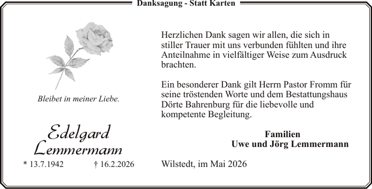 <p>Danksagung - Statt Karten</p><p>Herzlichen Dank sagen wir allen, die sich in<br />stiller Trauer mit uns verbunden fühlten und ihre<br />Anteilnahme in vielfältiger Weise zum Ausdruck<br />brachten.<br />Bleibet in meiner Liebe.</p><p>Edelgard<br />Lemmermann</p><p>* 13.7.1942</p><p>† 16.2.2026</p><p>Ein besonderer Dank gilt Herrn Pastor Fromm für<br />seine tröstenden Worte und dem Bestattungshaus<br />Dörte Bahrenburg für die liebevolle und<br />kompetente Begleitung.<br />Familien<br />Uwe und Jörg Lemmermann<br />Wilstedt, im Mai 2026</p>