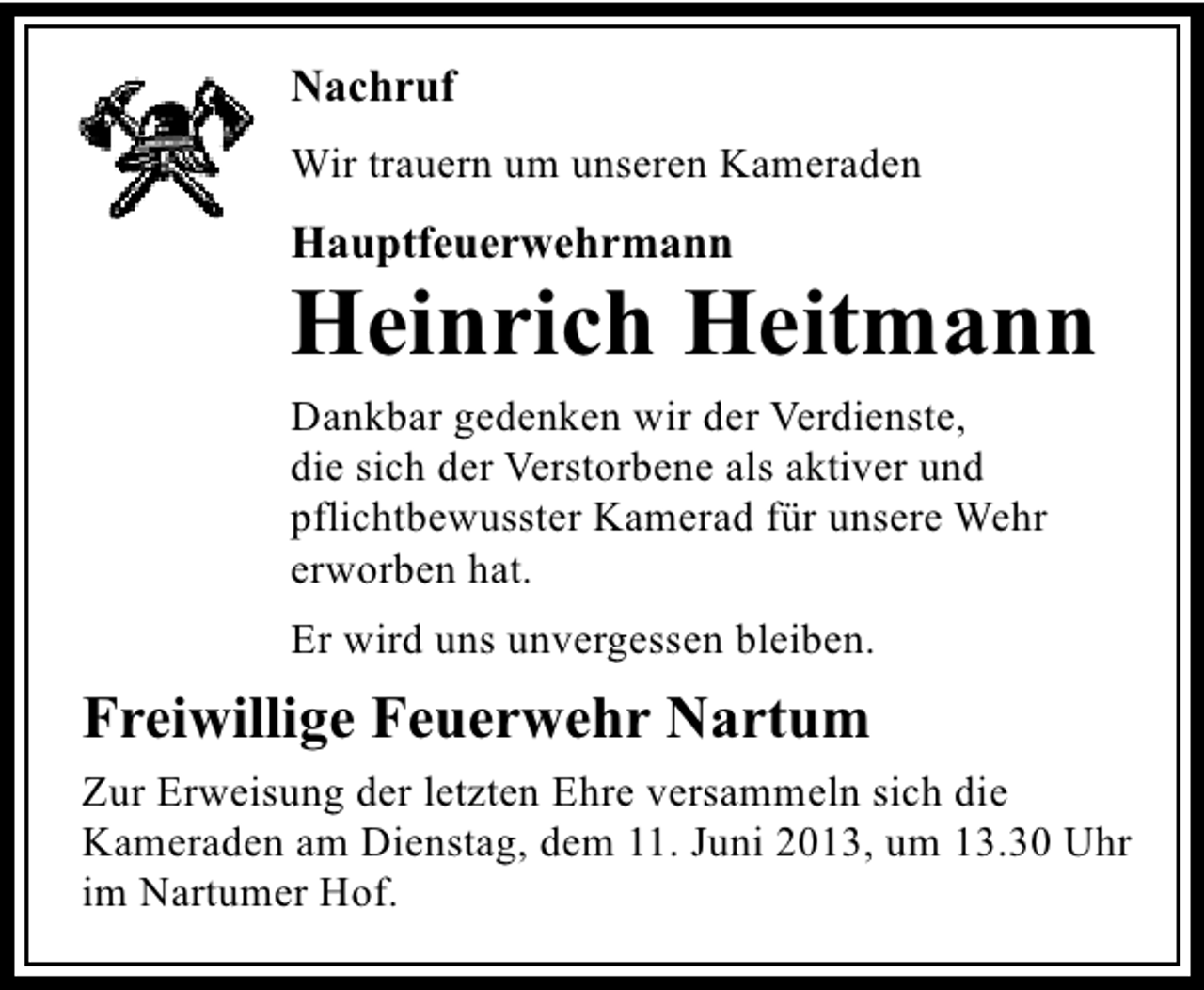 <p>Nachruf<br />Wir trauern um unseren Kameraden</p><p>Hauptfeuerwehrmann</p><p>Heinrich Heitmann<br />Dankbar gedenken wir der Verdienste,<br />die sich der Verstorbene als aktiver und<br />pflichtbewusster Kamerad für unsere Wehr<br />erworben hat.<br />Er wird uns unvergessen bleiben.</p><p>Freiwillige Feuerwehr Nartum<br />Zur Erweisung der letzten Ehre versammeln sich die<br />Kameraden am Dienstag, dem 11. Juni 2013, um 13.30 Uhr<br />im Nartumer Hof.</p>