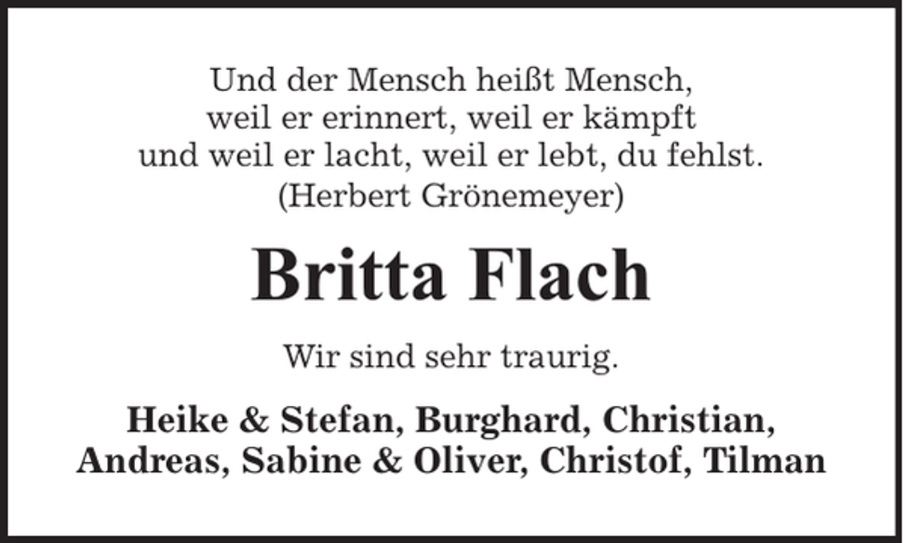 <p>Und der Mensch heißt Mensch,<br />weil er erinnert, weil er kämpft<br />und weil er lacht, weil er lebt, du fehlst.<br />(Herbert Grönemeyer)</p><p>Britta Flach<br />Wir sind sehr traurig.</p><p>Heike &amp; Stefan, Burghard, Christian,<br />Andreas, Sabine &amp; Oliver, Christof, Tilman</p>