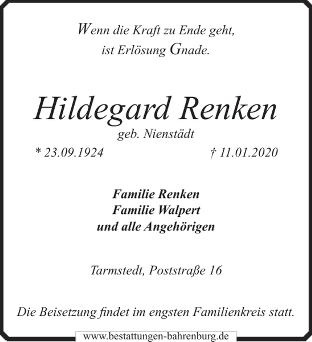 <p>Wenn die Kraft zu Ende geht,<br />ist Erlösung Gnade.</p><p>Hildegard Renken<br />geb. Nienstädt</p><p>* 23.09.1924</p><p>† 11.01.2020</p><p>Familie Renken<br />Familie Walpert<br />und alle Angehörigen<br />Tarmstedt, Poststraße 16<br />Die Beisetzung findet im engsten Familienkreis statt.<br />www.bestattungen-bahrenburg.de</p>