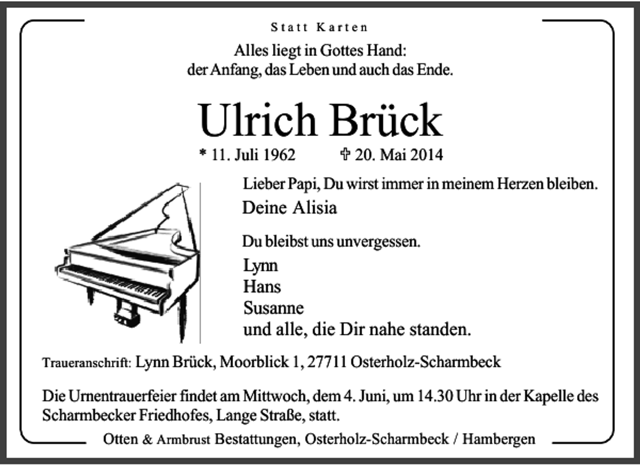 <p>Statt Karten</p><p>Alles liegt in Gottes Hand:<br />der Anfang, das Leben und auch das Ende.</p><p>Ulrich Brück<br />* 11. Juli 1960. Mai 2014</p><p>Lieber Papi, Du wirst immer in meinem Herzen bleiben.</p><p>Deine Alisia</p><p>Du bleibst uns unvergessen.</p><p>Lynn<br />Hans<br />Susanne<br />und alle, die Dir nahe standen.<br />Traueranschrift: Lynn Brück, Moorblick 1, 27711 Osterholz-Scharmbeck</p><p>Die Urnentrauerfeier findet am Mittwoch, dem 4. Juni, um 14.30 Uhr in der Kapelle des<br />Scharmbecker Friedhofes, Lange Straße, statt.<br />Otten &amp; Armbrust Bestattungen, Osterholz-Scharmbeck / Hambergen</p>
