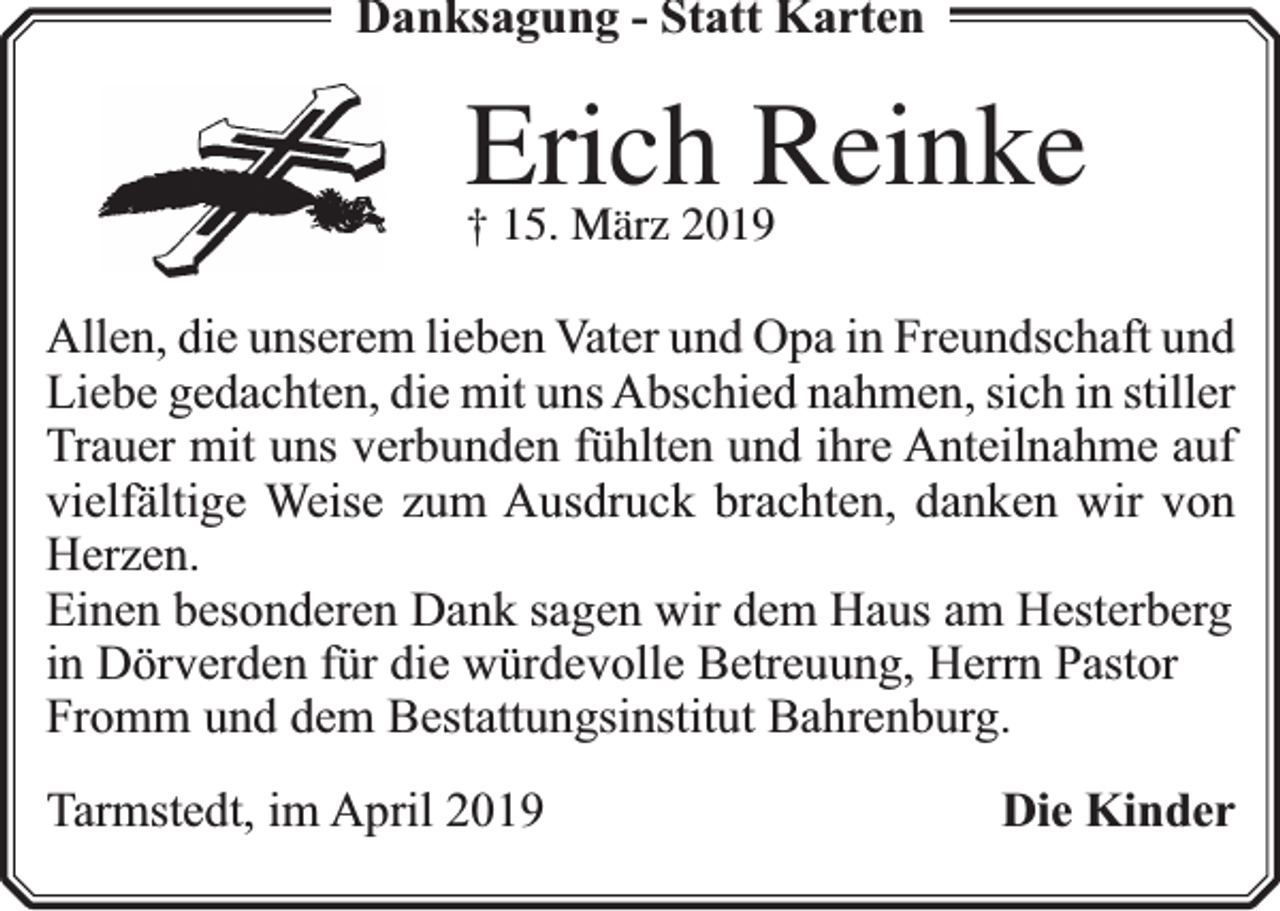 <p>Danksagung - Statt Karten</p><p>Erich Reinke<br />† 15. März 2019</p><p>Allen, die unserem lieben Vater und Opa in Freundschaft und<br />Liebe gedachten, die mit uns Abschied nahmen, sich in stiller<br />Trauer mit uns verbunden fühlten und ihre Anteilnahme auf<br />vielfältige Weise zum Ausdruck brachten, danken wir von<br />Herzen.<br />Einen besonderen Dank sagen wir dem Haus am Hesterberg<br />in Dörverden für die würdevolle Betreuung, Herrn Pastor<br />Fromm und dem Bestattungsinstitut Bahrenburg.<br />Tarmstedt, im April 2019</p><p>Die Kinder</p>