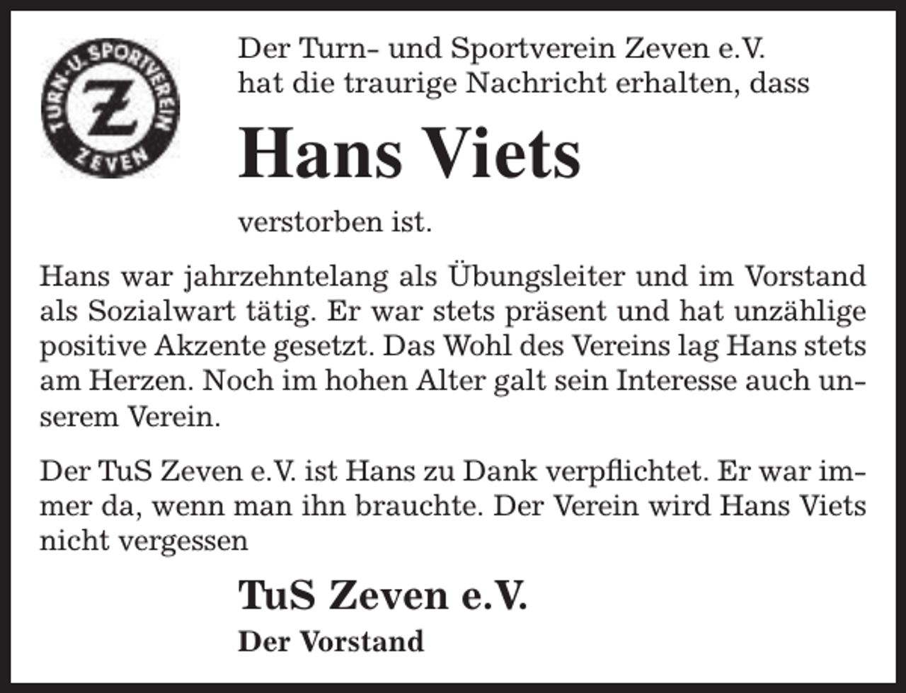 <p>Der Turn- und Sportverein Zeven e.V.<br />hat die traurige Nachricht erhalten, dass</p><p>Hans Viets<br />verstorben ist.<br />Hans war jahrzehntelang als Übungsleiter und im Vorstand<br />als Sozialwart tätig. Er war stets präsent und hat unzählige<br />positive Akzente gesetzt. Das Wohl des Vereins lag Hans stets<br />am Herzen. Noch im hohen Alter galt sein Interesse auch unserem Verein.<br />Der TuS Zeven e.V. ist Hans zu Dank verpflichtet. Er war immer da, wenn man ihn brauchte. Der Verein wird Hans Viets<br />nicht vergessen</p><p>TuS Zeven e.V.<br />Der Vorstand</p>