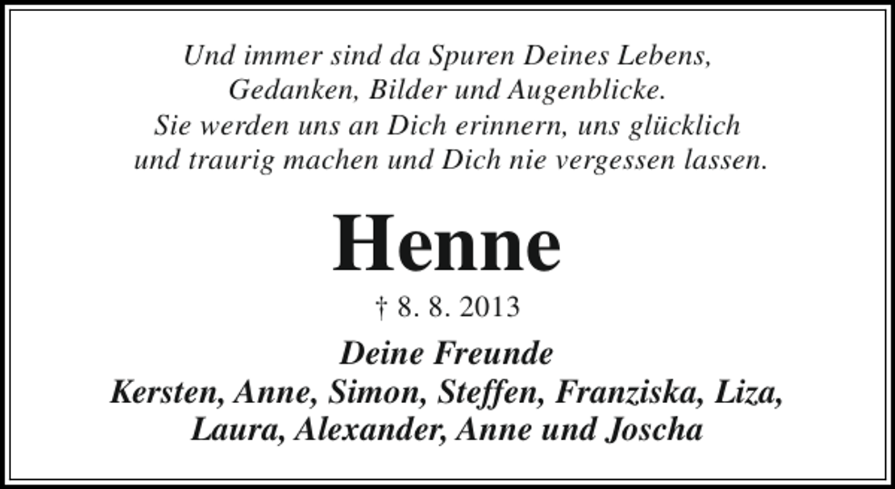 <p>Und immer sind da Spuren Deines Lebens,<br />Gedanken, Bilder und Augenblicke.<br />Sie werden uns an Dich erinnern, uns glücklich<br />und traurig machen und Dich nie vergessen lassen.</p><p>Henne<br />† 8. 8. 2013</p><p>Deine Freunde<br />Kersten, Anne, Simon, Steffen, Franziska, Liza,<br />Laura, Alexander, Anne und Joscha</p>