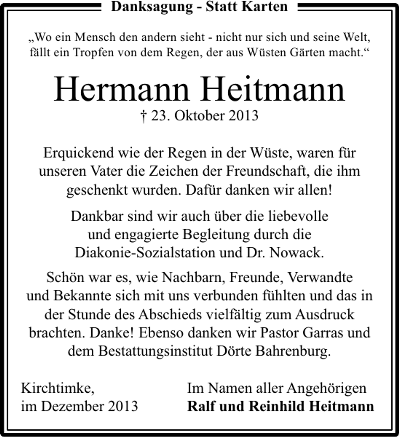<p>Danksagung - Statt Karten<br />„Wo ein Mensch den andern sieht - nicht nur sich und seine Welt,<br />fällt ein Tropfen von dem Regen, der aus Wüsten Gärten macht.“</p><p>Hermann Heitmann<br />† 23. Oktober 2013</p><p>Erquickend wie der Regen in der Wüste, waren für<br />unseren Vater die Zeichen der Freundschaft, die ihm<br />geschenkt wurden. Dafür danken wir allen!<br />Dankbar sind wir auch über die liebevolle<br />und engagierte Begleitung durch die<br />Diakonie-Sozialstation und Dr. Nowack.<br />Schön war es, wie Nachbarn, Freunde, Verwandte<br />und Bekannte sich mit uns verbunden fühlten und das in<br />der Stunde des Abschieds vielfältig zum Ausdruck<br />brachten. Danke! Ebenso danken wir Pastor Garras und<br />dem Bestattungsinstitut Dörte Bahrenburg.<br />Kirchtimke,<br />im Dezember 2013</p><p>Im Namen aller Angehörigen<br />Ralf und Reinhild Heitmann</p>